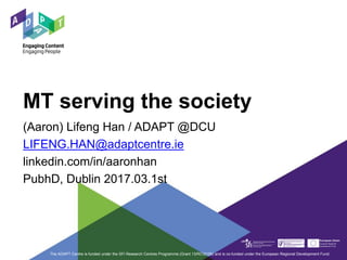 MT serving the society
(Aaron) Lifeng Han / ADAPT @DCU
LIFENG.HAN@adaptcentre.ie
linkedin.com/in/aaronhan
PubhD, Dublin 2017.03.1st
The ADAPT Centre is funded under the SFI Research Centres Programme (Grant 13/RC/2106) and is co-funded under the European Regional Development Fund.
 