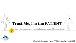 Trust Me, I’m the PATIENT
From a sick care model to a holistic healthcare model: A focus on Alberta
Maya Pajevic, Map the System YYC Showcase, April 23rd, 2019
 