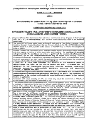1

(To be published in the Employment News/Rozgar Samachar in its edition dated 16.11.2013)
STAFF SELECTION COMMISSION
NOTICE

Recruitment to the post of Multi Tasking (Non-Technical) Staff in Different
States and Union Territories 2014
COMMON INSTRUCTIONS TO CANDIDATES

GOVERNMENT STRIVES TO HAVE A WORKFORCE WHICH REFLECTS GENDER BALANCE AND
WOMEN CANDIDATES ARE ENCOURAGED TO APPLY.
1.

2.

3.

4.

5.

6.
7.

8.

9.

10.

Regional Offices of the Commission have advertised recruitment to Group ‗C‘ posts of Multi Tasking
Staff (MTS) (NT) in different States / UTs for which Matriculation or equivalent is the minimum
qualification,
The post of MTS(NT) was earlier known as Group-D posts such a Peon, Daftary, Jamadar, Junior
Gestetner Operator, Farash, Chowkidar, Mali etc. Annexure-II to O.M. No. AB-14017/6/2009-Estt.(RR)
of DOPT dated 30.04.2010, available on the website of the DOPT may be referred for description of
duties of the post.
Regional Offices of the Commission will not undertake detailed scrutiny of applications for the eligibility
and other aspects at the time of written examination and, therefore, the candidature is accepted
only provisionally. The candidates are advised to go through the requirements of educational
qualification, age etc. and satisfy themselves that they are eligible before applying. Copies of
supporting documents will be sought only from those candidates who qualify in the written test. When
scrutiny is undertaken, if any claim made in the application is not found substantiated, the candidature
will be cancelled and the Commission’s decision shall be final.
CANDIDATES IN THEIR OWN INTEREST ARE ADVISED TO GO THROUGH DETAILED
INSTRUCTIONS CONTAINED IN THIS NOTICE WHICH ARE ALSO AVAILABLE ON THE
WEBSITES OF THE COMMISSION http://ssc.nic.in, ssc-cr.org, sscer.org, sscner.org.in,
sscwr.net, sscsr.gov.in, ssckkr.kar.nic.in, sscmpr.org, sscnwr.org and sscnr.net.in
CAREFULLY BEFORE APPLYING.
Candidates seeking reservation benefits available for SC/ST/OBC/PH/ExS must ensure that they
are entitled to such reservation as per eligibility prescribed in the Notice .They should also be
in possession of the required certificates in the prescribed format in support of their claim at
the time of application.
Candidates with visual disability of 40% and more only would be considered as VISUALLY
HANDICAPPED (VH) and entitled to reservation for VH.
Central Government civilian employees/servants claiming age relaxation should be in possession of
a certificate in the prescribed format from their office in respect of length of continuous service which
should be for not less than three years in the immediate period preceding the closing date for
receipt of application. They should continue to have the status of Central Government civilian
employees / servants till the time of appointment, in the event of their selection.
FEE: RUPEES ONE HUNDRED ONLY(
100/-) for each Application.
Fee is exempted for all Women candidates and candidates belonging to Scheduled Caste,
Scheduled Tribe, Physically Handicapped, and Ex-Servicemen, eligible for reservation.
CLOSING DATE: 13.12.2013 (upto 5 P.M.). For candidates residing in Assam, Meghalaya, Arunachal
Pradesh, Mizoram, Manipur, Nagaland, Tripura, Sikkim, Jammu and Kashmir, Lahaul and Spiti District
and Pangi Sub Division of Chamba District of Himachal Pradesh, Andaman and Nicobar Islands,
Lakshadweep and for candidates residing abroad who send application by post – 20.12.2013 (upto
5.00 PM). APPLICATIONS RECEIVED LATE WILL NOT BE ENTERTAINED. For candidates of
these areas sending application online, the closing date will remain the same i.e.13.12.2013.
Only a single application will be entertained for each State / UT.
IN CASE OF MULTIPLE
APPLICATIONS FOR ON-LINE APPLICATION, THE LAST APPLICATION FOR WHICH PART-I AND PART-II
REGISTRATION HAVE BEEN COMPLETED WILL BE ACCEPTED. FOR OFF-LINE APPLICATIONS, THE REGIONAL
DIRECTOR/DEPUTY DIRECTOR AT HIS/HER DISCRETION, WILL ACCEPT ONLY ONE OF THE APPLICATIONS..
Candidates intending to apply for the post in more than one State/UT should submit separate
applications for each State/UT to the Regional Office having jurisdiction over such State/UT.

 