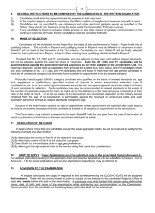 10
9.
(i)
(ii)
(iii)
(iv)

10.

GENERAL INSTRUCTIONS TO BE COMPLIED BY THE CANDIDATES IN THE WRITTEN EXAMINATION
Candidates must write the papers/indicate the answers in their own hand.
In the question papers, wherever necessary, the Metric systems of weights and measures only will be used.
Candidates are not permitted to use calculators and other electronic gadgets except as specified in the
Notice. They should not, therefore, bring the same inside the Examination Premises / Venue.
If any candidate is found to possess mobile phones or any other means of wireless communication in the
working or switched off mode, his/her candidature shall be cancelled forthwith.
MODE OF SELECTION :

Candidates will be shortlisted for the Paper-II on the basis of their performance in Paper-I. Paper-II will only of
qualifying nature. The cut-offs in Paper-I and qualifying marks in Paper-II may be different for vacancies in each
State/UT will be fixed at the discretion of the Commission. Candidates for each State/UT will be finally selected
based on their performance in Paper-I, subject to their meeting basic qualifying standards fixed in Paper-II.
Provided that SC, ST, OBC and PH candidates, who are selected on their own merit without relaxed standards,
will not be adjusted against the reserved share of vacancies. Such SC, ST, OBC and PH candidates will be
accommodated against the general/unreserved vacancies as per their position in the overall Merit List. The
reserved vacancies will be filled up separately from amongst the eligible SCs, STs, OBCs, and PH candidates which
will, thus, comprise of SC , ST, OBC and PH candidates who are lower in merit than the last general candidate in
merit list of unreserved category but otherwise found suitable for appointment even by relaxed standard.
Physically Handicapped (OH/VH) category candidate who qualifies on the basis of relaxed standards viz. age
limit, experience or qualifications, permitted number of chances in written examination, extended zone of
consideration, etc. is to be counted against reserved vacancies and not against general vacancies subject to fitness
of such candidate for selection. Such candidates may also be recommended at relaxed standards to the extent of
the number of vacancies reserved for them, to make up for the deficiency in the reserved quota, irrespective of their
rank in the order of merit. In so far as cases of Ex-Serviceman are concerned, deduction of the military service
rendered from the age of Ex-Servicemen is permissible against the reserved or unreserved posts and such
exemption cannot be termed as relaxed standards in regard to age.
Success in the examination confers no right of appointment unless government are satisfied after such enquiry
as may be considered necessary that the candidate is suitable in all respects of appointment to the service/post.
The Commission may maintain a reserve list for each State/UT valid for one year from the date of declaration of
result or publication of the Notice of the next recruitment whichever is earlier.
11.

RESOLUTION OF TIE CASES

In cases where more than one candidate secure the equal aggregate marks, tie will be resolved by applying the
following methods one after another :(1) By referring to the marks in Part-III of the objective type paper.
(2) By referring to marks in Part-II of the objective type paper.
(3) Date of birth i.e. the candidate older in age gets preference.
(4) By referring to the alphabetical order of the names taking first name into consideration.

12.
HOW TO APPLY : Paper Applications must be submitted only in the prescribed format (Annexure-I) ,
For detailed instructions relating to the application form and how the application is to be submitted, Annexure - II A or
Annexure - II B, for postal applications and on-line applications respectively, may be referred to.
13.

ADMISSION TO THE EXAMINATION:

All eligible candidates who apply in response to this advertisement by the CLOSING DATE will be assigned
Roll numbers. These will be communicated to them or placed on the website of the concerned Regional Office at
least two weeks before the date of the examination. A candidate must write his/her Roll number along with his/her
name, date of birth and name of the examination while addressing any communication to the Commission.
Communication from the candidate not furnishing these particulars shall not be entertained.

 