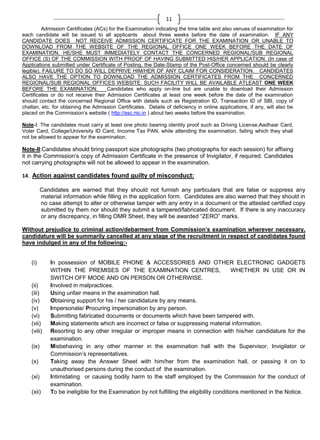 11
Admission Certificates (ACs) for the Examination indicating the time table and also venues of examination for
each candidate will be issued to all applicants about three weeks before the date of examination. IF ANY
CANDIDATE DOES NOT RECEIVE ADMISSION CERTIFICATE FOR THE EXAMINATION OR UNABLE TO
DOWNLOAD FROM THE WEBSITE OF THE REGIONAL OFFICE ONE WEEK BEFORE THE DATE OF
EXAMINATION, HE/SHE MUST IMMEDIATELY CONTACT THE CONCERNED REGIONAL/SUB REGIONAL
OFFICE (S) OF THE COMMISSION WITH PROOF OF HAVING SUBMITTED HIS/HER APPLICATION. (In case of
Applications submitted under Certificate of Posting, the Date-Stamp of the Post-Office concerned should be clearly
legible). FAILURE TO DO SO WILL DEPRIVE HIM/HER OF ANY CLAIM FOR CONSIDERATION. CANDIDATES
ALSO HAVE THE OPTION TO DOWNLOAD THE ADMISSION CERTIFICATES FROM THE CONCERNED
REGIONAL/SUB REGIONAL OFFICES WEBSITE. SUCH FACILITY WILL BE AVAILABLE ATLEAST ONE WEEK
BEFORE THE EXAMINATION.
Candidates who apply on-line but are unable to download their Admission
Certificates or do not receive their Admission Certificates at least one week before the date of the examination
should contact the concerned Regional Office with details such as Registration ID, Transaction ID of SBI, copy of
challan, etc. for obtaining the Admission Certificates. Details of deficiency in online applications, if any, will also be
placed on the Commission‘s website ( http://ssc.nic.in ) about two weeks before the examination.
Note-I: The candidates must carry at least one photo bearing identity proof such as Driving License,Aadhaar Card,
Voter Card, College/University ID Card, Income Tax PAN, while attending the examination, failing which they shall
not be allowed to appear for the examination.

Note-II:Candidates should bring passport size photographs (two photographs for each session) for affixing
it in the Commission‘s copy of Admission Certificate in the presence of Invigilator, if required. Candidates
not carrying photographs will not be allowed to appear in the examination.
14. Action against candidates found guilty of misconduct:
Candidates are warned that they should not furnish any particulars that are false or suppress any
material information while filling in the application form. Candidates are also warned that they should in
no case attempt to alter or otherwise tamper with any entry in a document or the attested certified copy
submitted by them nor should they submit a tampered/fabricated document. If there is any inaccuracy
or any discrepancy, in filling OMR Sheet, they will be awarded ―ZERO‖ marks.
Without prejudice to criminal action/debarment from Commission’s examination wherever necessary,
candidature will be summarily cancelled at any stage of the recruitment in respect of candidates found
have indulged in any of the following:-

(i)

(ii)
(iii)
(iv)
(v)
(vi)
(vii)
(viii)
(ix)
(x)
(xi)
(xii)

In possession of MOBILE PHONE & ACCESSORIES AND OTHER ELECTRONIC GADGETS
WITHIN THE PREMISES OF THE EXAMINATION CENTRES,
WHETHER IN USE OR IN
SWITCH OFF MODE AND ON PERSON OR OTHERWISE.
Involved in malpractices.
Using unfair means in the examination hall.
Obtaining support for his / her candidature by any means.
Impersonate/ Procuring impersonation by any person.
Submitting fabricated documents or documents which have been tampered with.
Making statements which are incorrect or false or suppressing material information.
Resorting to any other irregular or improper means in connection with his/her candidature for the
examination.
Misbehaving in any other manner in the examination hall with the Supervisor, Invigilator or
Commission‘s representatives.
Taking away the Answer Sheet with him/her from the examination hall, or passing it on to
unauthorised persons during the conduct of the examination.
Intimidating or causing bodily harm to the staff employed by the Commission for the conduct of
examination.
To be ineligible for the Examination by not fulfilling the eligibility conditions mentioned in the Notice.

 