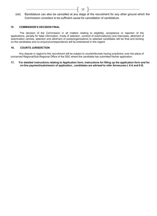 12
(xiii)

15.

Candidature can also be cancelled at any stage of the recruitment for any other ground which the
Commission considers to be sufficient cause for cancellation of candidature.

COMMISSION’S DECISION FINAL

The decision of the Commission in all matters relating to eligibility, acceptance or rejection of the
applications, penalty for false information, mode of selection, conduct of examination(s) and interviews, allotment of
examination centres, selection and allotment of posts/organizations to selected candidates will be final and binding
on the candidates and no enquiry/correspondence will be entertained in this regard.
16.

COURTS JURISDICTION

Any dispute in regard to this recruitment will be subject to courts/tribunals having jurisdiction over the place of
concerned Regional/Sub-Regional Office of the SSC where the candidate has submitted his/her application.
17.

For detailed instructions relating to Application form, instructions for filling up the application form and for
on-line payment/submission of application , candidates are advised to refer Annexures-I, II A and II B.

 