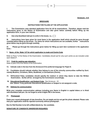 15

Annexure – II A
BROCHURE
INSTRUCTIONS FOR FILLING UP THE APPLICATION
I.
The Commission uses standard application form for all its examinations. Therefore, please read the
instructions given in the Notice of Examination and also given below carefully before filling up the
application form, in your own interest.
II.

Use only blue/black ball pen to write in the boxes, i.e.,

III.
Instructions have been given for most items in the application itself which should be gone through
carefully before filling up the boxes. For items for which instructions are not available, further instructions
given below may be gone through carefully.
IV.
Please go through the instructions given below for filling up each item numbered in the application
form:1. Name of the State / UT for which application is made and Centre Code
Refer to Para-7 of the Notice of the Examination. Candidates should opt for only such centre as are included under
each State/UT.
12.1. Code for seeking age relaxation.
Refer to para 4 B of the Notice of the Examination.
13.

Indicate code in the box from the Annexure-X for preferred language for Paper-II.

15. Candidates should indicate whether they belong to one of the minority communities notified by Govt.
namely Muslims, Christians, Sikhs, Buddhists, or Zoroastrians (Parsis).
17.

VH/Cerebral Palsy candidates should specify the medium in which they desire to take the Written
Examination. Scribe will be arranged by the Commission accordingly.

18. Educational Qualification and Subject Code: See Annexure – IX
Use ‘Others’ if any particular Educational Qualification or Subject is not assigned a code.
20.

Address for communication

Write your complete communication address including your Name in English in capital letters or in Hindi
with blue/black ball pen. Do not forget to write 6 digits PIN in the boxes.
21.

Photograph

Paste your recent photograph of size 4cmx5cm. Do not staple and do not get the photo attested. Please note
that your application shall be rejected summarily without photograph.
Box for Roll Number to be left unfilled (blank) by the candidate.
SIGNATURE OF CANDIDATE (WHEREVER REQUIRED)

 