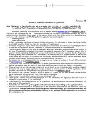 16

Annexure-II B
Procedure for Online Submission of Application
Note: The facility of Part-I Registration will be available from 16.11.2013 to 11.12.2013 (upto 5:00 PM).
The facility of Part-II Registration will be available from 16.11.2013 to 13.12.2013 (upto 5:00 PM).
The online submission of the application may be made at website ssconline.nic.in and ssconline2.gov.in .
Instructions are available at the site. Candidate should read the instructions carefully before making any entry or
selecting options. Candidate should supply all the required details while filling up the online form. Mandatory fields
are marked with * (asterisk) sign. The filling of online application contains two parts :
Part I Registration
Part II Registration
1. In Part I registration, candidate will have to fill basic information. On submission of details, candidate shall be
prompted to check the details and make any correction in the application.
2. Candidate may press ―I agree‖ button after declaration once he/she finds that information supplied by him/her is
in order and no correction is required. Thereafter no correction/modification etc. shall be allowed.
3. Then a page with Registration No. shall be generated. Note down registration number or take out the print out of
the page. The application procedure is incomplete without part II registration. Part II registration requires filling of
payment details, uploading of photograph and scanned signature. Candidates may note that the Registration
number given by the Commission and Transaction ID of the Bank should be properly entered in the relevant
space, failing which it will not be possible to link the payment with Part I registration. On-line application will be
complete only if scanned signature and photo are uploaded as per instructions.
4. Candidates who have to pay application fee can pay fee online through net banking or through SBI bank challan
at ssconline.nic.in. and ssconline2.gov.in
5. To pay fee in cash, candidate can take printout of challan generated online after completion of part I registration.
Deposit the requisite fee in any branch of State Bank of India and then continue with the Part II registration.
6. Those who want to pay online through net banking, can go directly to part II registration after completion of part I.
Candidate will have to supply registration number and date of birth to continue to Part II registration. Online
payment is available only for registration through ssconline.nic.in. and ssconline2.gov.in
7. As approval of the Controller General of Accounts, Ministry of Finance has not been received for use of credit
cards / debit cards, payment through these modes will not be available.
8. Those who are exempted from payment of fee can skip steps 4 to 7.
9. Then upload a recently taken scanned photograph in 8 – bit JPG format. The digital size of the file must be of
resolution 100 pixel widths by 120 pixels height.
10. Then upload your scanned signature in 8 – bit JPG format. The digital size of the file must be of resolution 140
pixel width by 60 pixels height.
11. Candidates are advised to go through the instructions carefully before filling up the application form.
12. Request for change/correction in any particulars in the Application Form shall not be entertained under any
circumstances. The Staff Selection Commission will not be responsible for any consequences arising out
of non acceptance of any correction/addition/deletion in any particular filled in application form whatever
the reasons may be.

 