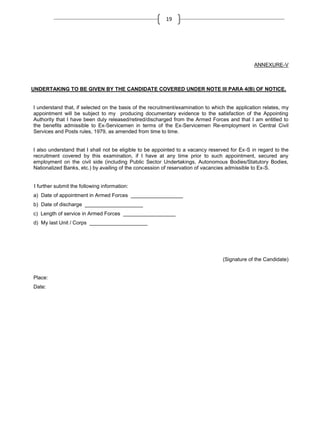 19

ANNEXURE-V

UNDERTAKING TO BE GIVEN BY THE CANDIDATE COVERED UNDER NOTE III PARA 4(B) OF NOTICE.

I understand that, if selected on the basis of the recruitment/examination to which the application relates, my
appointment will be subject to my producing documentary evidence to the satisfaction of the Appointing
Authority that I have been duly released/retired/discharged from the Armed Forces and that I am entitled to
the benefits admissible to Ex-Servicemen in terms of the Ex-Servicemen Re-employment in Central Civil
Services and Posts rules, 1979, as amended from time to time.

I also understand that I shall not be eligible to be appointed to a vacancy reserved for Ex-S in regard to the
recruitment covered by this examination, if I have at any time prior to such appointment, secured any
employment on the civil side (including Public Sector Undertakings, Autonomous Bodies/Statutory Bodies,
Nationalized Banks, etc.) by availing of the concession of reservation of vacancies admissible to Ex-S.

I further submit the following information:
a) Date of appointment in Armed Forces __________________
b) Date of discharge ____________________
c) Length of service in Armed Forces __________________
d) My last Unit / Corps ____________________

(Signature of the Candidate)

Place:
Date:

 