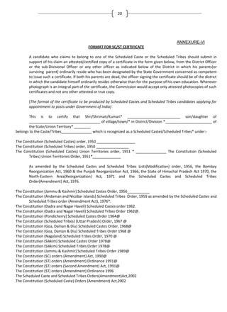 20

ANNEXURE-VI
FORMAT FOR SC/ST CERTIFICATE
A candidate who claims to belong to one of the Scheduled Caste or the Scheduled Tribes should submit in
support of his claim an attested/certified copy of a certificate in the form given below, from the District Officer
or the sub-Divisional Officer or any other officer as indicated below of the District in which his parents(or
surviving parent) ordinarily reside who has been designated by the State Government concerned as competent
to issue such a certificate. If both his parents are dead, the officer signing the certificate should be of the district
in which the candidate himself ordinarily resides otherwise than for the purpose of his own education. Wherever
photograph is an integral part of the certificate, the Commission would accept only attested photocopies of such
certificates and not any other attested or true copy.
(The format of the certificate to be produced by Scheduled Castes and Scheduled Tribes candidates applying for
appointment to posts under Government of India)
This is to certify that Shri/Shrimati/Kumari* __________________________ son/daughter of
___________________________________ of village/town/* in District/Division *_______________________ of
the State/Union Territory* ________
belongs to the Caste/Tribes_______________ which is recognized as a Scheduled Castes/Scheduled Tribes* under:The Constitution (Scheduled Castes) order, 1950 ___________________
The Constitution (Scheduled Tribes) order, 1950 ________________
The Constitution (Scheduled Castes) Union Territories order, 1951 * _______________ The Constitution (Scheduled
Tribes) Union Territories Order, 1951*______________
As amended by the Scheduled Castes and Scheduled Tribes Lists(Modification) order, 1956, the Bombay
Reorganization Act, 1960 & the Punjab Reorganization Act, 1966, the State of Himachal Pradesh Act 1970, the
North-Eastern Area(Reorganization) Act, 1971 and the Scheduled Castes and Scheduled Tribes
Order(Amendment) Act, 1976.
The Constitution (Jammu & Kashmir) Scheduled Castes Order, 1956___________
The Constitution (Andaman and Nicobar Islands) Scheduled Tribes Order, 1959 as amended by the Scheduled Castes and
Scheduled Tribes order (Amendment Act), 1976*.
The Constitution (Dadra and Nagar Haveli) Scheduled Castes order 1962.
The Constitution (Dadra and Nagar Haveli) Scheduled Tribes Order 1962@.
The Constitution (Pondicherry) Scheduled Castes Order 1964@
The Constitution (Scheduled Tribes) (Uttar Pradesh) Order, 1967 @
The Constitution (Goa, Daman & Diu) Scheduled Castes Order, 1968@
The Constitution (Goa, Daman & Diu) Scheduled Tribes Order 1968 @
The Constitution (Nagaland) Scheduled Tribes Order, 1970 @
The Constitution (Sikkim) Scheduled Castes Order 1978@
The Constitution (Sikkim) Scheduled Tribes Order 1978@
The Constitution (Jammu & Kashmir) Scheduled Tribes Order 1989@
The Constitution (SC) orders (Amendment) Act, 1990@
The Constitution (ST) orders (Amendment) Ordinance 1991@
The Constitution (ST) orders (Second Amendment) Act, 1991@
The Constitution (ST) orders (Amendment) Ordinance 1996
The Scheduled Caste and Scheduled Tribes Orders(Amendment)Act,2002
The Constitution (Scheduled Caste) Orders (Amendment) Act,2002

 