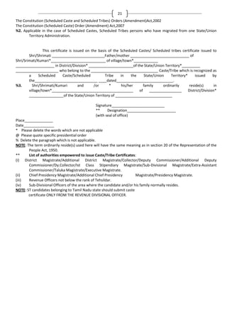 21
The Constitution (Scheduled Caste and Scheduled Tribes) Orders (Amendment)Act,2002
The Constitution (Scheduled Caste) Order (Amendment) Act,2007
%2. Applicable in the case of Scheduled Castes, Scheduled Tribes persons who have migrated from one State/Union
Territory Administration.

This certificate is issued on the basis of the Scheduled Castes/ Scheduled tribes certificate issued to
Shri/Shrimati __________________________Father/mother _____________________________ of
Shri/Srimati/Kumari*___________________________ of village/town*____________
___________________ in District/Division* ______________________of the State/Union Territory*_________
_____________________ who belong to the _________________________________ Caste/Tribe which is recognized as
a
Scheduled
Caste/Scheduled
Tribe
in
the
State/Union
Territory*
issued
by
the_______________________________ ____dated____________________________.
%3.
Shri/Shrimati/Kumari
and
/or
*
his/her
family
ordinarily
reside(s)
in
village/town*________________________________________
of
________________
District/Division*
_________________of the State/Union Territory of ____________________________
Signature__________________________
**
Designation________________________
(with seal of office)
Place______________
Date_______________
* Please delete the words which are not applicable
@ Please quote specific presidential order
% Delete the paragraph which is not applicable.
NOTE: The term ordinarily reside(s) used here will have the same meaning as in section 20 of the Representation of the
People Act, 1950.
**
List of authorities empowered to issue Caste/Tribe Certificates:
(i) District Magistrate/Additional District Magistrate/Collector/Deputy Commissioner/Additional Deputy
Commissioner/Dy.Collector/Ist Class Stipendiary Magistrate/Sub-Divisional Magistrate/Extra-Assistant
Commissioner/Taluka Magistrate/Executive Magistrate.
(ii)
Chief Presidency Magistrate/Additional Chief Presidency
Magistrate/Presidency Magistrate.
(iii)
Revenue Officers not below the rank of Tehsildar.
(iv)
Sub-Divisional Officers of the area where the candidate and/or his family normally resides.
NOTE: ST candidates belonging to Tamil Nadu state should submit caste
certificate ONLY FROM THE REVENUE DIVISIONAL OFFICER.

 