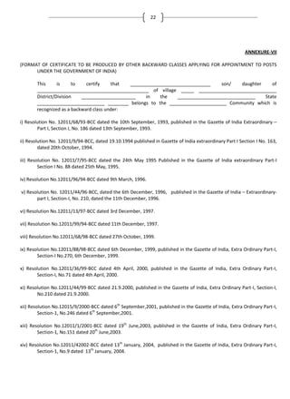 22

ANNEXURE-VII
(FORMAT OF CERTIFICATE TO BE PRODUCED BY OTHER BACKWARD CLASSES APPLYING FOR APPOINTMENT TO POSTS
UNDER THE GOVERNMENT OF INDIA)
This
is
to
certify
that
_______________________________
son/
daughter
of
___________________________________________ of village _____ ______________________________
District/Division
_____________________
in
the
______________________________
State
__________________________ ________ belongs to the ______________________ Community which is
recognized as a backward class under:
i) Resolution No. 12011/68/93-BCC dated the 10th September, 1993, published in the Gazette of India Extraordinary –
Part I, Section I, No. 186 dated 13th September, 1993.
ii) Resolution No. 12011/9/94-BCC, dated 19.10.1994 published in Gazette of India extraordinary Part I Section I No. 163,
dated 20th October, 1994.
iii) Resolution No. 12011/7/95-BCC dated the 24th May 1995 Published in the Gazette of India extraordinary Part-I
Section I No. 88 dated 25th May, 1995.
iv) Resolution No.12011/96/94-BCC dated 9th March, 1996.
v) Resolution No. 12011/44/96-BCC, dated the 6th December, 1996, published in the Gazette of India – Extraordinarypart I, Section-I, No. 210, dated the 11th December, 1996.
vi) Resolution No.12011/13/97-BCC dated 3rd December, 1997.
vii) Resolution No.12011/99/94-BCC dated 11th December, 1997.
viii) Resolution No.12011/68/98-BCC dated 27th October, 1999.
ix) Resolution No.12011/88/98-BCC dated 6th December, 1999, published in the Gazette of India, Extra Ordinary Part-I,
Section-I No.270, 6th December, 1999.
x) Resolution No.12011/36/99-BCC dated 4th April, 2000, published in the Gazette of India, Extra Ordinary Part-I,
Section-I, No.71 dated 4th April, 2000.
xi) Resolution No.12011/44/99-BCC dated 21.9.2000, published in the Gazette of India, Extra Ordinary Part-I, Section-I,
No.210 dated 21.9.2000.
xii) Resolution No.12015/9/2000-BCC dated 6th September,2001, published in the Gazette of India, Extra Ordinary Part-I,
Section-1, No.246 dated 6th September,2001.
xiii) Resolution No.12011/1/2001-BCC dated 19th June,2003, published in the Gazette of India, Extra Ordinary Part-I,
Section-1, No.151 dated 20th June,2003.
xiv) Resolution No.12011/42002-BCC dated 13th January, 2004, published in the Gazette of India, Extra Ordinary Part-I,
Section-1, No.9 dated 13th January, 2004.

 