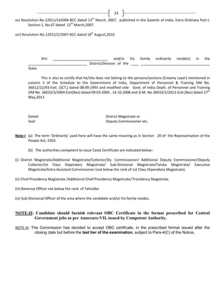 23
th

xv) Resolution No.12011/142004-BCC dated 12 March, 2007, published in the Gazette of India, Extra Ordinary Part-I,
Section-1, No.67 dated 12th March,2007.
xvi) Resolution No.12015/2/2007-BCC dated 18th August,2010.

Shri ____________________________ and/or his family ordinarily reside(s) in the
______________________________ District/Division of the ____ ___________________________________
State.
This is also to certify that he/she does not belong to the persons/sections (Creamy Layer) mentioned in
column 3 of the Schedule to the Government of India, Department of Personnel & Training OM No.
36012/22/93-Estt. (SCT,) dated 08.09.1993 and modified vide Govt. of India Deptt. of Personnel and Training
OM No. 36033/3/2004-Estt(Res) dated 09.03.2004 , 14.10.2008 and O.M. No.36033/1/2013-Estt.(Res) dated 27th
May,2013

Dated:
Seal:

District Magistrate or
Deputy Commissioner etc.

Note-I (a) The term ‘Ordinarily’ used here will have the same meaning as in Section 20 of the Representation of the
People Act, 1950.
(b) The authorities competent to issue Caste Certificate are indicated below:(i) District Magistrate/Additional Magistrate/Collector/Dy. Commissioner/ Additional Deputy Commissioner/Deputy
Collector/Ist Class Stipendary Magistrate/ Sub-Divisional Magistrate/Taluka Magistrate/ Executive
Magistrate/Extra Assistant Commissioner (not below the rank of 1st Class Stipendiary Magistrate).
(ii) Chief Presidency Magistrate /Additional Chief Presidency Magistrate/ Presidency Magistrate.
(iii) Revenue Officer not below the rank of Tehsildar
(iv) Sub-Divisional Officer of the area where the candidate and/or his family resides.

NOTE-II: Candidate should furnish relevant OBC Certificate in the format prescribed for Central
Government jobs as per Annexure-VII, issued by Competent Authority.
NOTE-III: The Commission has decided to accept OBC certificate, in the prescribed format issued after the
closing date but before the last tier of the examination, subject to Para-4(C) of the Notice.

 