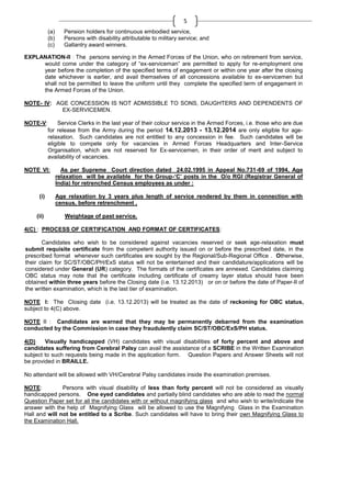 5
(a)
(b)
(c)

Pension holders for continuous embodied service,
Persons with disability attributable to military service; and
Gallantry award winners.

EXPLANATION-II : The persons serving in the Armed Forces of the Union, who on retirement from service,
would come under the category of ―ex-serviceman‖ are permitted to apply for re-employment one
year before the completion of the specified terms of engagement or within one year after the closing
date whichever is earlier, and avail themselves of all concessions available to ex-servicemen but
shall not be permitted to leave the uniform until they complete the specified term of engagement in
the Armed Forces of the Union.
NOTE- IV: AGE CONCESSION IS NOT ADMISSIBLE TO SONS, DAUGHTERS AND DEPENDENTS OF
EX-SERVICEMEN.
NOTE-V:

Service Clerks in the last year of their colour service in the Armed Forces, i.e. those who are due
for release from the Army during the period 14.12.2013 - 13.12.2014 are only eligible for agerelaxation. Such candidates are not entitled to any concession in fee. Such candidates will be
eligible to compete only for vacancies in Armed Forces Headquarters and Inter-Service
Organisation, which are not reserved for Ex-servicemen, in their order of merit and subject to
availability of vacancies.

NOTE VI:

(i)

(ii)

As per Supreme Court direction dated 24.02.1995 in Appeal No.731-69 of 1994, Age
relaxation will be available for the Group-‘C’ posts in the O/o RGI (Registrar General of
India) for retrenched Census employees as under :
Age relaxation by 3 years plus length of service rendered by them in connection with
census, before retrenchment ,
Weightage of past service.

4(C) : PROCESS OF CERTIFICATION AND FORMAT OF CERTIFICATES:
Candidates who wish to be considered against vacancies reserved or seek age-relaxation must
submit requisite certificate from the competent authority issued on or before the prescribed date, in the
prescribed format whenever such certificates are sought by the Regional/Sub-Regional Office . Otherwise,
their claim for SC/ST/OBC/PH/ExS status will not be entertained and their candidature/applications will be
considered under General (UR) category. The formats of the certificates are annexed. Candidates claiming
OBC status may note that the certificate including certificate of creamy layer status should have been
obtained within three years before the Closing date (i.e. 13.12.2013) or on or before the date of Paper-II of
the written examination, which is the last tier of examination.
NOTE I: The Closing date (i.e. 13.12.2013) will be treated as the date of reckoning for OBC status,
subject to 4(C) above.
NOTE II : Candidates are warned that they may be permanently debarred from the examination
conducted by the Commission in case they fraudulently claim SC/ST/OBC/ExS/PH status.
4(D)
Visually handicapped (VH) candidates with visual disabilities of forty percent and above and
candidates suffering from Cerebral Palsy can avail the assistance of a SCRIBE in the Written Examination
subject to such requests being made in the application form. Question Papers and Answer Sheets will not
be provided in BRAILLE.
No attendant will be allowed with VH/Cerebral Palsy candidates inside the examination premises.
NOTE:
Persons with visual disability of less than forty percent will not be considered as visually
handicapped persons. One eyed candidates and partially blind candidates who are able to read the normal
Question Paper set for all the candidates with or without magnifying glass and who wish to write/indicate the
answer with the help of Magnifying Glass will be allowed to use the Magnifying Glass in the Examination
Hall and will not be entitled to a Scribe. Such candidates will have to bring their own Magnifying Glass to
the Examination Hall.

 