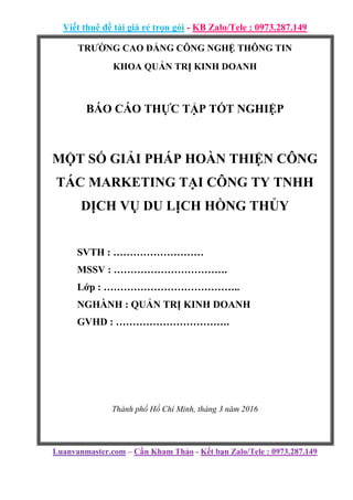 Viết thuê đề tài giá rẻ trọn gói - KB Zalo/Tele : 0973.287.149
Luanvanmaster.com – Cần Kham Thảo - Kết bạn Zalo/Tele : 0973.287.149
TRƯỜNG CAO ĐẲNG CÔNG NGHỆ THÔNG TIN
KHOA QUẢN TRỊ KINH DOANH
BÁO CÁO THỰC TẬP TỐT NGHIỆP
MỘT SỐ GIẢI PHÁP HOÀN THIỆN CÔNG
TÁC MARKETING TẠI CÔNG TY TNHH
DỊCH VỤ DU LỊCH HỒNG THỦY
SVTH : ………………………
MSSV : …………………………….
Lớp : …………………………………..
NGHÀNH : QUẢN TRỊ KINH DOANH
GVHD : …………………………….
Thành phố Hồ Chí Minh, tháng 3 năm 2016
 