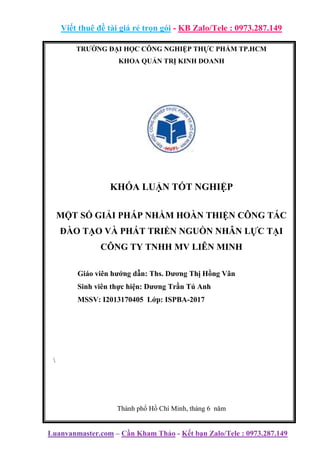 Viết thuê đề tài giá rẻ trọn gói - KB Zalo/Tele : 0973.287.149
Luanvanmaster.com – Cần Kham Thảo - Kết bạn Zalo/Tele : 0973.287.149
TRƯỜNG ĐẠI HỌC CÔNG NGHIỆP THỰC PHẨM TP.HCM
KHOA QUẢN TRỊ KINH DOANH
KHÓA LUẬN TỐT NGHIỆP
MỘT SỐ GIẢI PHÁP NHẰM HOÀN THIỆN CÔNG TÁC
ĐÀO TẠO VÀ PHÁT TRIỂN NGUỒN NHÂN LỰC TẠI
CÔNG TY TNHH MV LIÊN MINH
Giáo viên hướng dẫn: Ths. Dương Thị Hồng Vân
Sinh viên thực hiện: Dương Trần Tú Anh
MSSV: I2013170405 Lớp: ISPBA-2017

Thành phố Hồ Chí Minh, tháng 6 năm
 