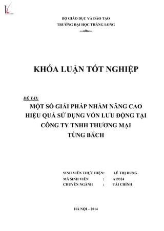 BỘ GIÁO DỤC VÀ ĐÀO TẠO
TRƢỜNG ĐẠI HỌC THĂNG LONG
---o0o---
KHÓA LUẬN TỐT NGHIỆP
ĐỀ TÀI:
MỘT SỐ GIẢI PHÁP NHẰM NÂNG CAO
HIỆU QUẢ SỬ DỤNG VỐN LƢU ĐỘNG TẠI
CÔNG TY TNHH THƢƠNG MẠI
TÙNG BÁCH
SINH VIÊN THỰC HIỆN: LÊ THỊ DUNG
MÃ SINH VIÊN : A19324
CHUYÊN NGÀNH : TÀI CHÍNH
HÀ NỘI – 2014
 