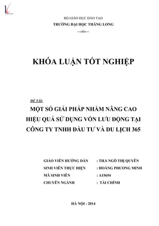 BỘ GIÁO DỤC ĐÀO TẠO
TRƢỜNG ĐẠI HỌC THĂNG LONG
---o0o---
KHÓA LUẬN TỐT NGHIỆP
ĐỀ TÀI:
MỘT SỐ GIẢI PHÁP NHẰM NÂNG CAO
HIỆU QUẢ SỬ DỤNG VỐN LƢU ĐỘNG TẠI
CÔNG TY TNHH ĐẦU TƢ VÀ DU LỊCH 365
GIÁO VIÊN HƢỚNG DẪN : TH.S NGÔ THỊ QUYÊN
SINH VIÊN THỰC HIỆN : HOÀNG PHƢƠNG MINH
MÃ SINH VIÊN : A15654
CHUYÊN NGÀNH : TÀI CHÍNH
HÀ NỘI - 2014
 