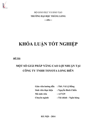 BỘ GIÁO DỤC VÀ ĐÀO TẠO
TRƯỜNG ĐẠI HỌC THĂNG LONG
---o0o---
KHÓA LUẬN TỐT NGHIỆP
ĐỀ TÀI:
MỘT SỐ GIẢI PHÁP NÂNG CAO LỢI NHUẬN TẠI
CÔNG TY TNHH TOYOTA LONG BIÊN
Giáo viên hướng dẫn : ThS. Vũ Lệ Hằng
Sinh viên thực hiện : Nguyễn Bách Chiến
Mã sinh viên : A17129
Chuyên ngành : Tài chính – Ngân hàng
HÀ NỘI – 2014
 