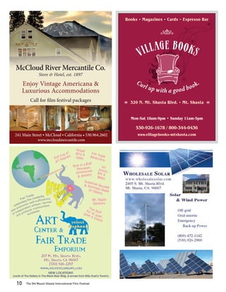 Books • Magazines • Cards • Espresso Bar




  McCloud River Mercantile Co.
                     Store & Hotel, est. 1897

       Enjoy Vintage Americana &
       Luxurious Accommodations
              Call for ﬁlm festival packages                                       Y   320 N. Mt. Shasta Blvd. • Mt. Shasta   Z




                                                                                       Mon-Sat 10am-9pm • Sunday 11am-5pm

                                                                                         530-926-1678 / 800-344-0436
 241 Main Street • McCloud • California • 530.964.2602                                    www.villagebooks-mtshasta.com
                    www.mccloudmercantile.com




                      207 N. Mt. Shasta Blvd.
                       Mt. Shasta CA 96067
                           (530) 926-2297
                      www.velvetelephant.com
                             NEW LOCATION!!
(north of The Gallery In The Black Bear Bldg. & across from Billy Goat’s Tavern)


  10      The 5th Mount Shasta International Film Festival
 