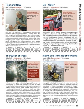 Hear and Now                                                                        Oil + Water
DOCUMENTARIES




                                                                                                                                                                                             Mount Shasta internationalfilmfestival
                USA 2007 • Documentary • 85 minutes                                                 USA 2007 • Documentary • 33 minutes
                Directed by Irene Taylor Brodsky                                                    Directed by Seth Warren

                                                                  Coming Attractions                                                                Coming Attractions
                                                                  Theatre 2, Mount Shasta                                                           Theatre 2, Mount Shasta
                                                                  Saturday, October 11                                                              Saturday, October 11
                                                                  8:15 pm - 9:40 pm                                                                 11:00 am - 11:33 am
                                                                  G All Ages                                                                        Plays together with
                                                                                                                                                    short film “Saving Angelo”

                                                                                                                                                    G All Ages




                At its core, “Hear And Now” is a love story about two people who                    “Oil + Water” tells the story of two world-class kayakers and
                found one another and grew together in a world of silence, their                    good friends who embark on the longest-ever petroleum-free
                bond strengthened by the challenges they faced and overcame as a                    road trip, traveling over 21,000 miles from Alaska to Argentina
                couple. Just before retirement they get cochlear implants - a break-                in a retro-fitted Japanese fire truck named Baby. After con-
                through technology that could restore their ability to hear. Under-
                                                                                                    verting the truck’s regular diesel engine to run on any kind of
                taking the journey together, they cannot foresee the ultimate im-
                pact of this change on their relationship. As time passes, Paul and
                                                                                                    natural oil, Seth Warren and Tyler Bradt journeyed for over a
                Sally struggle with their newfound hearing and begin to wonder if                   year through 16 countries, an endless summer adventure of
                it’s better to live in their familiar silent world or face the frustrations         paddling, driving, exploring and promoting alternative fuel
                of their new, sound-filled one.                                                     sources. It’s a fast-paced and fun film.
                     WINNER              WINNER                                   BIG SKY                WINNER              WINNER                  WINNER               VANCOUVER
                   SUNDANCE FILM       HEARTLAND FILM     PORTLAND INT’L       DOCUMENTARY             TAOS MOUNTAIN        JULES VERNE        KENDAL MOUNTAIN             INT’L FILM
                      FESTIVAL            FESTIVAL         FILM FESTIVAL         FESTIVAL               FILM FESTIVAL    ADVENTURE FILM FEST     FILM FESTIVAL              FESTIVAL
                    AUDIENCE AWARD     BEST DOCUMENTARY   OFFICIAL SELECTION   OFFICIAL SELECTION       BEST ENV. FILM        BEST FILM            SPECIAL JURY PRIZE   OFFICIAL SELECTION
                        2007                2007               2007                 2008                   2007                2007                     2007                 2008




                The Queen of Trees                                                                  Riding Solo to the Top of the World
                USA 2005 • Documentary • 52 minutes                                                 India 2006 • Documentary • 94 minutes
                Directed by Mark Deeble, Victoria Stone                                             Directed by Gaurav Jani

                                                                  College of the Siskiyous,                                                               Coming Attractions
                                                                  Weed - Ford Theater                                                                     Theatre 2, Mount Shasta
                                                                  Sunday, October 12                                                                      Saturday, October 11
                                                                  11:00 am - 11:52 pm                                                                     6:15 pm - 7:49 pm
                                                                                                                                                          G All Ages
                                                                       This is a FREE                                                                     T Subtitles
                                                                     family film donated
                                                                       by the Jackson
                                                                     Hole Wildlife Film
                                                                           Festival

                                                                  G All Ages

                In Africa, the giant fig tree and the tiny fig wasp differ in size a bil-           “Riding Solo To The Top Of The World” is the unique experience of a
                lion times over, but neither could exist without the other. The fig tree            lonesome traveler, who rides his motorcycle all the way from Mum-
                provides food for thousands of creatures, from elephants and giraffes,              bai, India, to one of the remotest places in the World, the Changth-
                to forest hornbills, monkeys, insects, and fish. Each individual fig is             ang Plateau, in Ladakh, bordering China. As a one-man film unit, he
                a infinitesimal microcosm of life in which the tiny fig wasp players                astonishes you, filming the landscape he passes by and the people
                battle against predators and parasites to fulfill their mission, which is           he interacts with, capturing moments of beauty, pain, love, hard-
                to pollinate a tree whose flowers bloom inside its fruit. This beautiful            ship, self doubt and spiritual triumphs. “Riding Solo to the Top of
                film is made possible by the patience and skill of two filmmakers, who              the World,” in essence, is a film about a journey that begins as an
                employ the magic of ultra-macro photography and high definition                     adventure and ends with the man, Gaurav Jani, seeking the person
                cameras to tell a wildlife story which has never been told before.                  within.
                      WINNER             WINNER             WINNER               WINNER                  WINNER             WINNER                  WINNER              NOMINATED
                   GRIERSON BRITISH    TELLURIDE FILM     TELLURIDE FILM                              KATHMANDU INT’L     MUMBAI INT’L             KERALA SIGNS         CALGARY INT’L
                    DOCUMENTARY                              FESTIVAL            PEABODY               MOUNTAIN FILM                                                    FILM FESTIVAL
                                          FESTIVAL                                                                        FILM FESTIVAL            FILM FESTIVAL
                       AWARDS
                                          GRAND PRIZE      PUBLIC CHOICE         AWARDS                   FESTIVAL                                                         BEST INT’L
                    BEST DOCUMENTARY                          AWARD                                     AUDIENCE AWARD    BEST DOCUMENTARY         BEST DOCUMENTARY      DOCUMENTARY
                        2007                2007               2007                 2005                   2006                2006                    2006                 2006



                                                                                                          October 10th, 11th & 12th, 2008      •    www.shastafilmfest.com              11
 