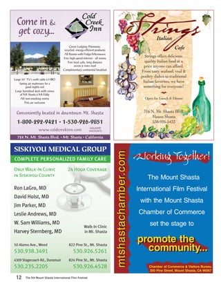 Come in &
  get cozy...
                                                                                                             Italian
                                          Green Lodging (Nontoxic,
                                      recycled, energy-efﬁcient products)
                                                                                                                        Cafe
                                     All Rooms with Fridge/Microwave
                                     Free high-speed internet - all rooms
                                                                                                     Strings offers delicious,
                                         Free local calls, long distance                             quality Italian food at a
                                              access & voice mail                                   price anyone can afford.
                                     Complimentary continental breakfast
                                                                                                   From tasty seafood, veal &
                                                                                                   poultry dishes to traditional
Large 25” TV’s with cable & HBO
    Spring air mattresses for a
                                                                                                    Italian favorites, we have
          good nights rest                                                                          something for everyone!
 Large furnished deck with views                                                                               l
     of Mt Shasta & Mt Eddy
     All non-smoking rooms                                                                           Open for Lunch & Dinner
         Pets are welcome                                                                                      l


 Conveniently located in downtown Mt. Shasta                                                        316 N. Mt. Shasta Blvd.
                                                                                                        Mount Shasta
  1-800-292-9421 • 1-530-926-9851                                                                       530-926-5433
                                                           AAA/AARP
                   www.coldcreekinn.com                    DISCOUNTS

  724 N. Mt. Shasta Blvd. • Mt. Shasta • California


SISKIYOU MEDICAL GROUP
                                                                                                  Working Together!
                                                                            mtshastachamber.com


COMPLETE PERSONALIZED FAMILY CARE

Only Walk-In Clinic                     24 Hour Coverage
in Siskiyou County
                                                                                                       The Mount Shasta
Ron LaGro, MD                                                                                     International Film Festival
David Holst, MD
                                                                                                   with the Mount Shasta
Jim Parker, MD
Leslie Andrews, MD                                                                                 Chamber of Commerce
W. Sam Williams, MD                                                                                     set the stage to
                                                      Walk-In Clinic
Harvey Sternberg, MD                                  in Mt. Shasta

                                                                                                  promote the
                                                                                                  promote the
50 Alamo Ave., Weed
530.938.3491
                                         822 Pine St., Mt. Shasta
                                             530.926.5261                                           community...
4309 Stagecoach Rd., Dunsmuir            824 Pine St., Mt. Shasta
530.235.2205                                 530.926.4528                                               Chamber of Commerce & Visitors Bureau
                                                                                                        300 Pine Street, Mount Shasta, CA 96067

 12     The 5th Mount Shasta International Film Festival
 