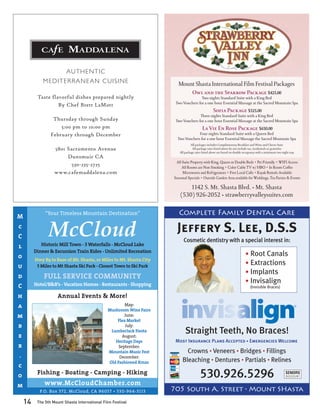 AUTHEN TIC
             MEDITERR A N E A N C UISIN E                              Mount Shasta International Film Festival Packages
                                                                           Owl and the Sparrow Package $425.00
          Taste flavorful dishes prepared nightly                                    Two nights Standard Suite with a King Bed
                                                                      Two Vouchers for a one hour Essential Massage at the Sacred Mountain Spa
                   By Chef Brett LaMott
                                                                                                  Sofia Package $525.00
                                                                                    Three nights Standard Suite with a King Bed
                  Thursday through Sunday                             Two Vouchers for a one hour Essential Massage at the Sacred Mountain Spa
                     5:00 pm to 10:00 pm                                                 La Vie En Rose Package $650.00
                 February through December                                         Four nights Standard Suite with a Queen Bed
                                                                       Two Vouchers for a one hour Essential Massage the Sacred Mountain Spa
                                                                                 All packages includes Complimentary Breakfast and Wine and Cheese hour
                   5801 Sacramento Avenue                                         All package rates listed above do not include tax, incidentals or gratuities
                                                                        All package rates listed above are based on double occupancy with a minimum two night stay
                        Dunsmuir CA
                                                                      All Suite Property with King, Queen or Double Beds • Pet Friendly • WIFI Access
                          530-235-2725                                    All Rooms are Non Smoking • Color Cable TV w/ HBO • In Room Coffee
                   www.cafemaddalena.com                                  Microwaves and Refrigerators • Free Local Calls • Kayak Rentals Available
                                                                     Seasonal Specials • Outside Garden Area available for Weddings, Tea Parties & Events

                                                                             1142 S. Mt. Shasta Blvd. • Mt. Shasta
                                                                         (530) 926-2052 • strawberryvalleysuites.com


M
              “Your Timeless Mountain Destination”                      Complete Family Dental Care
c
C               McCloud
            Historic Mill Town - 3 Waterfalls - McCloud Lake
                                                                       Jeffery S. Lee, D.S.S
                                                                           Cosmetic dentistry with a special interest in:
l
         Dinner & Excursion Train Rides - Unlimited Recreation
o                                                                                                                          • Root Canals
         Hwy 89 to Base of Mt. Shasta, 10 Miles to Mt. Shasta City
u         5 Miles to Mt Shasta Ski Park - Closest Town to Ski Park
                                                                                                                           • Extractions
                                                                                                                           • Implants
d            FULL SERVICE COMMUNITY
         Hotel/B&B’s - Vacation Homes - Restaurants - Shopping
                                                                                                                           • Invisalign
C                                                                                                                              (Invisible Braces)

h                    Annual Events & More!
a                                                      May:
                                               Mushroom Wine Faire
m                                                      June:
                                                   Flea Market
b                                                      July:

e
                                                LumberJack Fiesta
                                                      August:
                                                                            Straight Teeth, No Braces!
                                                  Heritage Days       Most Insurance Plans Accepted • Emergencies Welcome
r                                                   September:
                                               Mountain Music Fest          Crowns • Veneers • Bridges • Fillings
.                                                   December:
                                               Old Fashioned Xmas         Bleaching • Dentures • Partials • Relines
c
o         Fishing - Boating - Camping - Hiking                                          530.926.5296                                                       SENIORS
                                                                                                                                                           DISCOUNT


m            www.McCloudChamber.com
           P.O. Box 372, McCloud, CA 96057 • 530-964-3113            705 South A. Street • Mount SHasta
    14    The 5th Mount Shasta International Film Festival
 