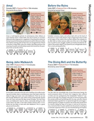 Amal                                                                          Before the Rains




                                                                                                                                                                                        Mount Shasta internationalfilmfestival
FEATURE FILMS

                Canada 2007 • Feature Film • 104 minutes                                      India 2007 • Feature Film • 98 minutes
                Directed by Richie Mehta                                                      Directed by Santosh Sivan

                                                               Coming Attractions                                                                Coming Attractions
                                                               Theatre 3, Mount Shasta                                                           Theatre 2, Mount Shasta
                                                               Friday, October 10	                                                               Friday, October 10	
                                                               5:15 pm - 6:59 pm                                                                 11:15 am - 12:53 pm
                                                               Coming Attractions
                                                               Theatre 6, Mount Shasta                                                           Coming Attractions
                                                               Saturday, October 11	                                                             Theatre 6, Mount Shasta
                                                               1:30 pm - 3:14 pm                                                                 Saturday, October 11	
                                                               Coming Attractions                                                                11:30 am - 1:08 pm
                                                               Theatre 6, Mount Shasta
                                                               Sunday, October 12	                                                               A Adult Content L Language
                                                               11:30 am - 1:14 pm                                                                V Violence T Subtitles
                                                                                                                                                 S Sexual Situations
                                                               G All Ages T Subtitles
                Amal, a multi-layered portrait of contemporary India, follows an              Forbidden romance, empire, and culture clash all lie at the heart of
                auto-rickshaw driver in New Delhi. One day he drives an eccentric             this drama. In 1930’s India, Britain’s reign is beginning to lose its hold
                billionaire who, disguised as a vagabond, is searching the streets for        on the region. In the midst of this turmoil, a British man embarks on
                the last morsel of humanity and someone to will his fortune to. After         an affair with an Indian woman, while one of the men in the village
                their fateful meeting, both of their lives are changed forever. Filmed        tries to quell his inner struggle. Loyalties are tested and destinies de-
                on location in New Delhi, India, this modern-day fable questions the          cided as two worlds collide in this powerful and unforgettable drama.
                meaning of wealth, and ultimately reveals that sometimes the poor-            This is a lush and beautiful film.
                est of men can be the richest.                                                    WINNER             WINNER
                                                                                                   HOUSTON            HOUSTON         TORONTO INT’L           TRIBECA FILM
                     WINNER           WINNER                                                      WORLDFEST          WORLDFEST        FILM FESTIVAL             FESTIVAL
                   SF INT’L ASIAN    BOLLYWOOD AND    TORONTO INT’L
                   AMERICAN FILM                                                                  BEST PICTURE        BEST MUSIC      OFFICIAL SELECTION      OFFICIAL SELECTION
                                    BEYOND GERMANY    FILM FESTIVAL
                     FESTIVAL                                                                       2007                2007                 2007                   2008
                                      BEST FEATURE    OFFICIAL SELECTION
                     JURY AWARD
                       2008              2008              2007




                Being John Malkovich                                                          The Diving Bell and the Butterfly
                USA 1999 • Feature Film • 112 minutes                                         France 2007 • Feature Film • 112 minutes
                Directed by Spike Jonze                                                       Directed by Julian Schnabel

                                                              Coming Attractions                                                                 Coming Attractions
                                                              Theatre 6, Mount Shasta                                                            Theatre 3, Mount Shasta
                                                              Friday, October 10	                                                                Friday, October 10	
                                                              5:40 pm - 7:32 pm                                                                  7:15 pm - 9:07 pm
                                                              Coming Attractions                                                                 Coming Attractions
                                                              Theatre 6, Mount Shasta                                                            Theatre 6, Mount Shasta
                                                              Saturday, October 11	                                                              Sunday, October 12	
                                                              7:30 pm - 9:22 pm                                                                  3:30 pm - 5:22 pm
                                                              A Adult Content                                                                    A Adult Content
                                                              S Sexual Situations                                                                T Subtitles
                                                              L Language

                A man takes a new job on the 7th-and-a-half floor of an office build-         The film tells the remarkable tale of Jean-Dominique Bauby, the
                ing and stumbles upon a membranous room that leads inside the                 world-renowned editor of French ELLE magazine, who suffered
                head of stage and screen actor John Malkovich. There he can see               a stroke and was paralyzed by the inexplicable “locked in” syn-
                life through Malkovich’s eyes before being systematically ejected             drome at the age of 43. Bauby’s only way of communicating with
                from the room and onto the New Jersey turnpike. The man then                  the outside world was by blinking with one eye, and after several
                rents out Malkovich’s head to others, eventually letting his wife             dedicated helpers guided him to speak through this seemingly ir-
                inside where she falls in love with another woman who, in turn,               relevant gesture, he began to produce the words that would form
                thinks she has fallen in love with John Malkovich. This is a great,           his memoir. Along the way, as he swam in and out of conscious-
                absurd and funny film.                                                        ness, memories from his past swelled into the present, resulting in
                    NOMINATED         NOMINATED        NOMINATED              WINNER          a cinematic experience that is at once heartbreaking and hopeful.
                    ACADEMY           ACADEMY         CÉSAR AWARDS,            DEAUVILLE          NOMINATED          WINNER               NOMINATED             WINNER
                    AWARDS            AWARDS             FRANCE              FILM FESTIVAL
                    BEST DIRECTOR      BEST WRITING    BEST FOREIGN FILM      CRITICS AWARD
                                                                                                  ACADEMY           CANNES FILM           CANNES FILM        CÉSAR AWARDS,
                       2000              2000               2000                 1999
                                                                                                  AWARDS              FESTIVAL              FESTIVAL            FRANCE
                                                                                                 CINEMATOGRAPHY      BEST DIRECTOR         GOLDEN PALM             BEST ACTOR
                                                                                                     2008               2007                 2007                   2008


                                                                                                    October 10th, 11th & 12th, 2008   •    www.shastafilmfest.com                  15
 