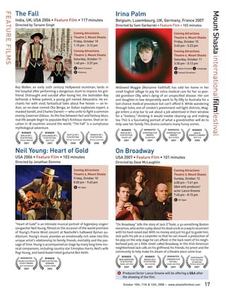 The Fall                                                                              Irina Palm




                                                                                                                                                                                                  Mount Shasta internationalfilmfestival
FEATURE FILMS

                India, UK, USA 2006 • Feature Film • 117 minutes                                      Belgium, Luxembourg, UK, Germany, France 2007
                Directed by Tarsem Singh                                                              Directed by Sam Garbarski • Feature Film • 103 minutes

                                                                    Coming Attractions                                                                    Coming Attractions
                                                                    Theatre 3, Mount Shasta                                                               Theatre 6, Mount Shasta
                                                                    Friday, October 10	                                                                   Friday, October 10	
                                                                    1:15 pm - 3:12 pm                                                                     3:40 pm - 5:23 pm
                                                                    Coming Attractions                                                                    Coming Attractions
                                                                    Theatre 3, Mount Shasta                                                               Theatre 6, Mount Shasta
                                                                    Saturday, October 11	                                                                 Saturday, October 11	
                                                                    1:40 pm - 3:37 pm                                                                     3:30 pm - 5:13 pm
                                                                    A Adult Content                                                                       A Adult Content L Language
                                                                    V Violence                                                                            S Sexual Situations


                Roy Walker, an early 20th century Hollywood stuntman, lands in                        Widowed Maggie (Marianne Faithfull) has sold her home in her
                the hospital after performing a dangerous stunt to impress his girl-                  small English village to pay for extra medical care for her 10-year-
                friend. Distraught and suicidal after losing her, the bedridden Roy                   old grandson Olly, who’s dying of an unspecified disease. Her son
                befriends a fellow patient, a young girl named Alexandria. He en-                     and daughter-in-law desperately want to fly Olly to Australia for a
                chants her with vivid, fantastical tales about five heroes — an In-                   last-chance medical procedure but can’t afford it. While wandering
                dian, an ex-slave named Ota Benga, an Italian explosives expert, a                    through Soho, one of London’s preeminent red-light districts, Mag-
                masked bandit, and Charles Darwin — who unite to fight a common                       gie enters a strip bar to ask about a job advertised in their window
                enemy, Governor Odious. As the line between fact and fantasy blurs,                   for a “hostess,” thinking it would involve cleaning up and making
                real-life people begin to populate Roy’s fictitious stories. Shot on lo-              tea. This is a fascinating portrait of what a grandmother will do to
                cation in 18 countries around the world, “The Fall” is a sumptuous                    help save her family. This drama contains many funny scenes.
                mythological adventure.
                                                                                                          WINNER             NOMINATED         NOMINATED                  WINNER
                     WINNER                WINNER                                                         BERLIN INT’L      EUROPEAN FILM     EUROPEAN FILM                 DAVID DI
                     BERLIN INT’L       CATALONIAN INT’L   SEATTLE INT’L         TORONTO INT’L           FILM FESTIVAL         AWARDS            AWARDS                DONATELLO AWARDS
                    FILM FESTIVAL         FILM FESTIVAL    FILM FESTIVAL         FILM FESTIVAL             READER JURY        GOLDEN BEAR           BEST ACTRESS            BEST FILM
                    SPECIAL MENTION         BEST FILM      OFFICIAL SELECTION    OFFICIAL SELECTION          2007               2007                   2007                  2008
                        2007                 2007               2008                  2008


                Neil Young: Heart of Gold                                                             On Broadway
                USA 2006 • Feature Film • 103 minutes                                                 USA 2007 • Feature Film • 101 minutes
                Directed by Jonathan Demme                                                            Directed by Dave McLaughlin

                                                                    Coming Attractions                                                                    Coming Attractions
                                                                    Theatre 6, Mount Shasta                                                               Theatre 3, Mount Shasta
                                                                    Friday, October 10	                                                                   Sunday, October 12	
                                                                    8:00 pm - 9:43 pm                                                                     6:00 pm - 7:41 pm
                                                                    G All Ages                                                                            Q&A with producer/
                                                                                                                                                          actor Lance Greene
                                                                                                                                                          7:45 pm - 8:15 pm
                                                                                                                                                          G All Ages




                “Heart of Gold” is an intimate musical portrait of legendary singer/                  “On Broadway” tells the story of Jack O’Toole, a 30-something Boston
                songwriter Neil Young, filmed on the occasion of the world premiere                   everyman, who writes a play about his dead uncle as a way to reconnect
                of Young’s Prairie Wind concert at Nashville’s hallowed Ryman au-                     with his hard-nosed dad. With no money and just his gut to guide him,
                ditorium. Young’s music provides an emotionally rich view into this                   Jack quits his job as a carpenter so that he can mount a production of
                unique artist’s relationship to family, friends, mortality and the pas-               his play on the only stage he can afford: in the back room of his neigh-
                sage of time. Young is accompanied on stage by many long time mu-                     borhood pub, on a little street called Broadway. In this Irish-American
                sical companions, including country star Emmylou Harris, Neil’s wife                  neighborhood Jack calls on his girlfriend, his friends, his priest and the
                Pegi Young, and band leader/steel guitarist Ben Keith.                                community to help make his dream of a theatre piece come true.
                                                                                                          WINNER              WINNER           NOMINATED
                                                                                                                                                                        INDEPENDENT
                    NOMINATED              WINNER                                                       NEW HAMPSHIRE        WOODS HOLE       HOBOKEN FILM              FILM FESTIVAL
                  ONLINE FILM CRITICS   NATFILM FESTIVAL                                                 FILM FESTIVAL      FILM FESTIVAL       FESTIVAL                  OF BOSTON
                   SOCIETY AWARDS          DENMARK                                                       GRAND JURY PRIZE     BEST FEATURE        GRAND JURY PRIZE      OFFICIAL SELECTION
                   BEST DOCUMENTARY       AUDIENCE AWARD
                                                                                                             2007               2007                  2007                   2007
                        2007                 2006

                                                                                                       ]	Producer/Actor Lance Greene will be offering a Q&A after
                                                                                                            the showing of the film.

                                                                                                            October 10th, 11th & 12th, 2008   •    www.shastafilmfest.com                    17
 