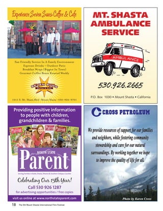Experience Seven Suns Coffee & Cafe                                            MT. SHASTA
                                                                               AMBULANCE
                                                                                SERVICE


  Fast Friendly Service In A Family Environment
         Espresso Drinks ~ Outdoor Patio
         Breakfast Wraps (Biggest In Town)
      Gourmet Coffee Beans Roasted Weekly



                                                                                    530.926.2665
                                                                               P.O. Box 1030 • Mount Shasta • California
1011 S. Mt. Shasta Blvd • Mount Shasta • 530-926-9701


 Providing positive information
    to people with children,
   grandchildren & families.




                               NORTH STATE




      Serving Families in Butte, Shasta, Tehama & Southern Siskiyou Counties



      Celebrating Our 15th Year!
                   Call 530 926 1287
     for advertising opportunities / free copies
visit us online at www.northstateparent.com

18     The 5th Mount Shasta International Film Festival
 
