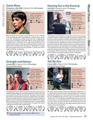Santa Mesa                                                                            Starting Out in the Evening




                                                                                                                                                                                                Mount Shasta internationalfilmfestival
FEATURE FILMS

                Philippines, USA 2008 • Feature Film • 82 minutes                                     USA 2007 • Feature Film • 111 minutes
                Directed by Ron Morales                                                               Directed by Andrew Wagner

                                                                    College of the Siskiyous,                                                            Coming Attractions
                                                                    Weed - Ford Theater                                                                  Theatre 6, Mount Shasta
                                                                    Sunday, October 12	                                                                  Friday, October 10	
                                                                    4:50 pm - 6:12 pm                                                                    11:30 am - 1:21 pm
                                                                    V Violence L Language                                                                Coming Attractions
                                                                    A Adult Content T Subtitles                                                          Theatre 3, Mount Shasta
                                                                                                                                                         Saturday, October 11	
                                                                                                                                                         4:10 pm - 6:01 pm
                                                                                                                                                         A Adult Content L Language
                                                                                                                                                         S Sexual Situations


                After the death of his mother, 12-year-old Hector arrives in Manila                   “Starting Out in the Evening” is a study of an artist who doesn’t give
                to live permanently with his grandmother, a woman whom he has                         up. Heather Wolfe, a pretty, brash graduate student, is confident that
                never met. Shortly after arriving, Hector meets Sel, a neighborhood                   her thesis on the once famous novelist Leonard Schiller will put her on
                teenage girl, and Miguel, along with Miguel’s street gang. Hector,                    the literary fast track. The more she comes to know Schiller, the more
                longing to find a connection to his new environment, joins this                       he confounds her: his willingness to write a novel where the charac-
                group of petty hustlers in the hopes of getting closer to Sel. But one                ters tell him what the story is about. At first he’s seduced by Heather’s
                night Hector’s initiation takes a wrong turn. “Santa Mesa” is a warm                  flattering attentions. Yet ultimately this thoughtful, dignified man
                tale about family values, love and friendship. It tackles one of life’s               wants only to finish what he has begun. He has no illusions about the
                biggest challenge – growing up.                                                       scale of his achievement, but he has tried, through art, to bring a little
                     WINNER                                                                           more beauty, a little more tolerance, a little more coherence into the
                                      HAWAII INT’L         SHANGHAI INT’L       SINGAPORE INT’L
                   SF INT’L ASIAN
                   AMERICAN FILM     FILM FESTIVAL          FILM FESTIVAL        FILM FESTIVAL        world. This film is a perceptive study of a writer’s motivation.
                     FESTIVAL
                                     OFFICIAL SELECTION    OFFICIAL SELECTION    OFFICIAL SELECTION
                      JURY PRIZE                                                                           WINNER             WINNER            NOMINATED
                       2008               2008                  2008                  2008                                 NATIONAL BOARD      SPIRIT AWARDS            SUNDANCE
                                                                                                         BOSTON SOC. OF
                                                                                                          FILM CRITICS       OF REVIEW              BEST ACTOR        FILM FESTIVAL
                                                                                                           BEST ACTOR           TOP 10            BEST SCREENPLAY     OFFICIAL SELECTION
                                                                                                                             INDEPENDENT
                                                                                                             2007               FILMS                 2008                 2007


                Strength and Honour                                                                   Tell No One
                Ireland 2007 • Feature Film • 92 minutes                                              France 2006 • Feature Film • 125 minutes
                Directed by Mark Mahon                                                                Directed by Guillaume Canet

                                                                    Coming Attractions                                                                   Coming Attractions
                                                                    Theatre 3, Mount Shasta                                                              Theatre 3, Mount Shasta
                                                                    Saturday, October 11	                                                                Saturday, October 11	
                                                                    6:30 pm - 8:02 pm                                                                    11:15 am - 1:20 pm
                                                                    Q&A with the director                                                                Coming Attractions
                                                                    8:05 pm - 8:35 pm                                                                    Theatre 3, Mount Shasta
                                                                    Coming Attractions                                                                   Sunday, October 12	
                                                                    Theatre 3, Mount Shasta                                                              3:15 pm - 5:20 pm
                                                                    Sunday, October 12	
                                                                                                                                                         V Violence L Language
                                                                    11:15 am - 12:47 pm
                                                                                                                                                         A Adult Content T Subtitles
                                                                    V Violence L Language                                                                S Sexual Situations
                                                                    A Adult Content
                “Strength And Honour” tells the story of an Irish-American boxer, Sean                The story, which involves murder and depravity in high places, is
                Kelleher (Michael Madsen), who accidentally kills his friend in the ring              so elaborately twisty that about halfway through the movie you
                and promises his wife that he will never box again. However, years                    stop trying to figure it out. Just as you think you have an answer,
                later, when he discovers that his only son is dying of the same heredi-               the film intelligently zigs and then zags into another direction.
                tary heart disorder which has taken his wife, he is forced to break his               “Tell No One” is an old-fashioned thriller that takes you for a ride.
                promise in order to raise the substantial funds needed for the surgery                Francois Cluzet as Dr. Alex Beck gives a riveting performance of a
                that could save his son’s life. “Strength And Honour” is a human drama                man who chases and gets chased until the final moments of the
                of love and friendship, sacrifice and devotion, set against the violent               film. When the truth spills out, and ugly revelations pile onto one
                underground world of bare-knuckle boxing.                                             another, the puzzle finally fits.
                     WINNER            WINNER                WINNER                 WINNER                 WINNER            WINNER            NOMINATED               NOMINATED
                   BOSTON FILM       BOSTON FILM            ACTION ON FILM         MALIBU FILM           CÉSAR AWARDS,                        LONDON CRITICS          GOLDEN TRAILER
                                                                                                                           LUMIERE AWARDS,
                    FESTIVAL          FESTIVAL            INT’L FILM FESTIVAL       FESTIVAL                FRANCE                            CIRCLE AWARDS              AWARDS
                                                                                                                               FRANCE
                      BEST FILM         BEST ACTOR         BEST FOREIGN FILM        BEST SCORE             BEST ACTOR                              FOREIGN FILM         BEST FOREIGN
                                                                                                          BEST DIRECTOR        BEST FILM            OF THE YEAR           THRILLER
                       2007               2007                  2008                   2008                  2007               2007                  2008                 2008

                 ]	Director Mark Mahon will be offering a Q&A after the
                     showing of the film.
                                                                                                            October 10th, 11th & 12th, 2008   •    www.shastafilmfest.com                  19
 