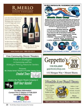 H YA M P O M VA L L E Y • C A L I F O R N I A

At R. Merlo Estate Vineyards, the
particular characteristics of our
Hyampom Valley vineyards are
carried through to the bottle.

R. Merlo Estate Vineyards
produces a rare collection of
richly ﬂavored and expressive
wines. Unlike many California
wines, these deep, complex
wines are not high in alcohol,
nor overripe in ﬂavors. Rather,
the wines are naturally big and
bold, yet reﬁned and beautiful.

R. Merlo Estate Vineyards
produces unique varietal wines,
all showing the extraordinary
terroir of Hyampom Valley.           We provide Tours & Tastings
                                         by appointment only.

           www.rmerlo.com • 866-222-3313


  Free Community Dinner Theaters
                First 5 Siskiyou
                In Partnership with the                            Geppetto’s TOY                     SINCE 2005



  Siskiyou Family Resource Centers
                            Presents
                                                                            530.926.6869
                                                                      gepettostoyshop.com
                                                                                                    SHOP
Mt. Shasta Senior Theatre in Funfair Variety Show
                                                                      152 Morgan Way • Mount Shasta
                     Crooked Town
     Shadow Box Players Theatre Company in

                 Half Hour Hamlet                                  Noah’s Arc Feed Barn
                                                                   Food & supplies
                                                                      for your:                     Halters • Lead
                                                                   Dog, Cat, Bird,                 Leashes • Collars
             For More Information                                    Livestock,                    Pet Beds • Kennels
       Contact First 5 Siskiyou at 938-2834                        Poultry & Fish                  Toys for your Pet
            www.first5siskiyou.org                                 California Natural
                                                                     Evolve, Nutro,                   Phone:
                                                                      Solid Gold,                  530-926-6562
                                                                    Innova, Canidea

                Healthy Children, Ready to Learn                    925 Lassen Lane • Mount Shasta • California
  20     The 5th Mount Shasta International Film Festival
 