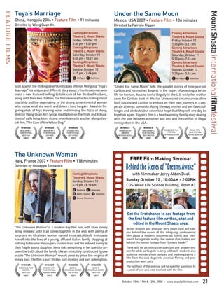 Tuya’s Marriage                                                               Under the Same Moon




                                                                                                                                                                                       Mount Shasta internationalfilmfestival
FEATURE FILMS

                China, Mongolia 2006 • Feature Film • 91 minutes                              Mexico, USA 2007 • Feature Film • 106 minutes
                Directed by Wang Quan An                                                      Directed by Patricia Riggen

                                                               Coming Attractions                                                                   Coming Attractions
                                                               Theatre 3, Mount Shasta                                                              Theatre 6, Mount Shasta
                                                               Friday, October 10                                                                   Friday, October 10
                                                               3:30 pm - 5:01 pm                                                                    1:35 pm - 3:21 pm
                                                               Coming Attractions                                                                   Coming Attractions
                                                               Theatre 3, Mount Shasta                                                              Theatre 6, Mount Shasta
                                                               Saturday, October 11                                                                 Saturday, October 11
                                                               8:50 pm - 10:21 pm                                                                   5:30 pm - 7:16 pm
                                                               Coming Attractions                                                                   Coming Attractions
                                                               Theatre 3, Mount Shasta                                                              Theatre 6, Mount Shasta
                                                               Sunday, October 12                                                                   Sunday, October 12
                                                               1:15 pm - 2:46 pm                                                                    1:30 pm - 3:16 pm
                                                               G All Ages T Subtitles                                                               G All Ages T Subtitles
                Shot against the striking desert landscapes of Inner Mongolia, “Tuya’s        “Under the Same Moon” tells the parallel stories of nine-year-old
                Marriage” is a unique and different story about a frontier woman who          Carlitos and his mother, Rosario. In the hopes of providing a better
                seeks a new husband willing to take care of her disabled husband,             life for her son, Rosario works illegally in the U.S. while her mother
                along with their two children. The film observes the fascinating rite of      cares for Carlitos back in Mexico. Unexpected circumstances drive
                courtship and the dealmaking by the strong, unsentimental woman               both Rosario and Carlitos to embark on their own journeys in a des-
                who knows what she wants and drives a hard bargain. Awash in lin-             perate attempt to reunite. Along the way, mother and son face chal-
                gering shots of Tuya drawing water and minding the flocks of sheep,           lenges and obstacles but never lose hope that they will one day be
                director Wang Quan An’s lyrical meditation on the trials and tribula-         together again. Riggen’s film is a heartwarming family story dealing
                tions of daily living bears strong resemblance to another Mongolian-          with the love between a mother and son, and the conflict of illegal
                set film, “The Cave of the Yellow Dog.”                                       immigration in the USA.
                     WINNER            WINNER             WINNER                                   WINNER                WINNER
                     BERLIN INT’L      BERLIN INT’L      CHICAGO INT’L                           YOUNG ARTIST          CANCUN INT’L        SUNDANCE FILM           MIAMI INT’L
                    FILM FESTIVAL     FILM FESTIVAL      FILM FESTIVAL                             AWARDS              FILM FESTIVAL          FESTIVAL            FILM FESTIVAL
                      BEST FILM         JURY PRIZE        BEST ACTRESS                           BEST FEATURE FILM      BEST DIRECTOR      OFFICIAL SELECTION    OFFICIAL SELECTION

                       2007               2007              2007                                      2008                 2007                 2007                  2008




                The Unknown Woman
                Italy, France 2007 • Feature Film • 118 minutes                                                FREE Film Making Seminar
                Directed by Giuseppe Tornatore
                                                                                                          Behind the Scenes of “Dreams Awake”
                                                              Coming Attractions                             with filmmaker Jerry Alden Deal
                                                              Theatre 6, Mount Shasta
                                                              Sunday, October 12                          Sunday October 12 , 10:00AM - 2:00PM
                                                              6:15 pm - 8:13 pm                           COS-Weed Life Science Building, Room #3
                                                              V Violence L Language
                                                              A Adult Content T Subtitles
                                                              S Sexual Situations


                                                                                                           Get the first chance to see footage from
                                                                                                            the first feature film written, shot and
                                                                                                               edited in the Mount Shasta area.
                “The Unknown Woman” is a modern-day film noir, with clues slowly                          Writer, director and producer Jerry Alden Deal will take
                being revealed until it all comes together in the end, with plenty of                     you behind the scenes of this intriguing, controversial
                surprises. An Ukrainian woman named Irena calculatedly insinuates                         film about a modern, disconnected family and their
                herself into the lives of a young, affluent Italian family. Stopping at                   search for a greater reality. See several clips, trailers and
                nothing to become the couple’s trusted maid and the beloved nanny to                      behind-the-scenes footage from “Dreams Awake”.
                their fragile young daughter, Irena risks everything in her quest to un-                  There will be an interactive question and answer ses-
                cover the truth about the family. Like an intricately constructed jigsaw                  sion for all to participate in. Jerry will teach students and
                puzzle “The Unknown Woman” reveals piece by piece the enigma of                           audience members how complex and involving taking a
                                                                                                          film from the idea stage into practical filming and post
                Irena’s past. The film is part thriller, part mystery and part redemption.
                                                                                                          production work gets.
                     WINNER            WINNER             WINNER              WINNER
                   EUROPEAN FILM      MOSCOW INT’L          DAVID DI            DAVID DI
                                                                                                          The last hour of the seminar will be open for questions to
                      AWARDS          FILM FESTIVAL    DONATELLO AWARDS    DONATELLO AWARDS               a panel of cast and crew involved with the film.
                      BEST FILM       AUDIENCE AWARD      BEST ACTRESS         BEST FILM
                       2007               2007              2007                2007

                                                                                                     October 10th, 11th & 12th, 2008       •   www.shastafilmfest.com             21
 