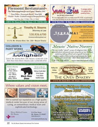 Piemont Restaurant                                                                                                                                    “A unique place
   Fine Italian dining house for over 65 years! Started in 1940!                                                                                          to explore the
                                                                                                                                                         world of teas...”
       Pasta Dishes • Homemade Ravioli • Meat Balls
                                                                                                 Your Tea Store in Mount Shasta
   Chicken • Steaks • Cocktail Lounge & Banquet Facilities
                                                                                    We carry high quality, loose teas from around the world, accoutrements,
                    Open Tues.-Sat. 5-9:30pm • Sun. 1-9:30pm.                       treats and everything else for the tea novice or connoisseur. Great gifts!
1200 S. Mt. Shasta Blvd • Mt. Shasta • CA • 530 926-2402                            319 Mt. Shasta Blvd. • Mt. Shasta • California • www.sereni-tea.net


                                                                                    Reclaimed Woods from Around the World
                                    Timothy H. Stearns
                                                                                                                                                     One-of-a-kind wood
                                                  Attorney at Law
                                                                                                                                                   products for premiere

                                            530.926.6700                                                                                                  commercial and
                                                                                                                                                      residential projects
                                           timstearns@sbcglobal.net                                                                                throughout the world.

 211 N. Mt. Shasta Blvd. Ste. 200 • Mount Shasta                                                                               TerraMai.com • 530.926.6100


COLLISION &
PAINT WORKS
                                                                                     Menzies’ Natives Nursery
                                                                                     We are a totally “natural” nursery of indigenous trees, shrubs,
                                                                                    perennial plants and ground cover using only our own fertilizers
                                                                                        containing nothing artiﬁcial such as growth hormones.
                                                                                      “Our plants are special to us. We love to see them go to good environments where they are
                                                                                          cared for as much as we care for them.” –Robert H. Menzies, Botanical Consultant
2224 S. Mt. Shasta Blvd. • Mt. Shasta • (530) 926-1139
 3025 Twin View Blvd • Shasta Lake • (530) 604-4763                                 Call 530.938.4858                              www.menziesnatives.com

                                                                                                                       d Batches & Hand Shaped L
                                                                                                                   Mixe                         o av
 30 locations & still growing!                        We treat you like we’ve                           H   an d                                    es
                                                                                   Wedding Cakes                                                                         Specialty
     401 W. Lake St.,                               invited you over for dinner!
                                                                                     Birthdays                                                                          Sourdough
  Mt. Shasta • California                           Delicious Family Meals                                                                                                Breads
     1747 S Main St.,                                                              Anniversaries
                                                        Perfect Burgers                                                                                               Special Orders
     Yreka • California
                                                         Frosty Shakes
    2605 Hilltop Dr.,
   Redding • California                                Healthful Salads
                                                                                      214 N. Mt. Shasta Blvd.                  •   Mt. Shasta        •   530-926-0960


                                                                                         Serving Siskiyou County
                                                                                               Since 1979!
                                                                                         A full service Real Estate office
                                                                                         ready to help you with all your
                                                                                            buying and selling needs


                                                                                      426 N. Mt. Shasta Blvd.
                                                                                       Mt. Shasta, CA 96067                                        MOUNTAIN
                                                                                             530.926.5236                                             GATE
                                                                                                                                                   PROPERTIES


 22         The 5th Mount Shasta International Film Festival
 