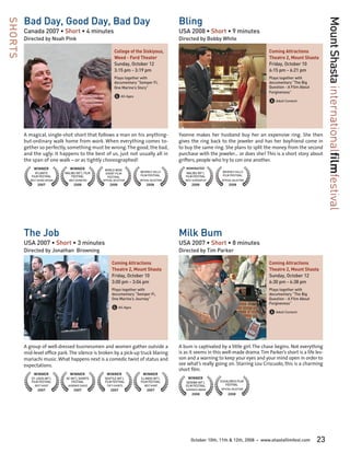 Bad Day, Good Day, Bad Day                                                            Bling




                                                                                                                                                                                Mount Shasta internationalfilmfestival
SHORTS

         Canada 2007 • Short • 4 minutes                                                       USA 2008 • Short • 9 minutes
         Directed by Noah Pink                                                                 Directed by Bobby White

                                                             College of the Siskiyous,                                                           Coming Attractions
                                                             Weed - Ford Theater                                                                 Theatre 2, Mount Shasta
                                                             Sunday, October 12	                                                                 Friday, October 10	
                                                             3:15 pm - 3:19 pm                                                                   6:15 pm - 6:21 pm
                                                             Plays together with                                                                 Plays together with
                                                             documentary “Semper Fi,                                                             documentary “The Big
                                                             One Marine’s Story”                                                                 Question - A Film About
                                                                                                                                                 Forgiveness”
                                                             G All Ages
                                                                                                                                                 A Adult Content



         A magical, single-shot short that follows a man on his anything-                      Yvonne makes her husband buy her an expensive ring. She then
         but-ordinary walk home from work. When everything comes to-                           gives the ring back to the jeweler and has her boyfriend come in
         gether so perfectly, something must be wrong. The good, the bad,                      to buy the same ring. She plans to split the money from the second
         and the ugly: it happens to the best of us, just not usually all in                   purchase with the jeweler… or does she? This is a short story about
         the span of one walk – or as tightly choreographed!                                   grifters, people who try to con one another.
              WINNER               WINNER            WORLD WIDE
                                                                                                  NOMINATED
               ATLANTIC         MALIBU INT’L FILM                         BEVERLY HILLS           MALIBU INT’L       BEVERLY HILLS
                                                     SHORT FILM
            FILM FESTIVAL           FESTIVAL                              FILM FESTIVAL           FILM FESTIVAL      FILM FESTIVAL
                                                      FESTIVAL
            BEST SOUND DESIGN     BEST SOUND MIX    OFFICIAL SELECTION    OFFICIAL SELECTION      BEST SCREENPLAY    OFFICIAL SELECTION
                 2007                 2008               2008                  2008                   2008                2008




         The Job                                                                               Milk Bum
         USA 2007 • Short • 3 minutes                                                          USA 2007 • Short • 8 minutes
         Directed by Jonathan Browning                                                         Directed by Tim Parker

                                                           Coming Attractions                                                                    Coming Attractions
                                                           Theatre 2, Mount Shasta                                                               Theatre 2, Mount Shasta
                                                           Friday, October 10	                                                                   Sunday, October 12	
                                                           3:00 pm - 3:04 pm                                                                     6:30 pm - 6:38 pm
                                                           Plays together with                                                                   Plays together with
                                                           documentary “Semper Fi,                                                               documentary “The Big
                                                           One Marine’s Journey”                                                                 Question - A Film About
                                                                                                                                                 Forgiveness”
                                                           G All Ages
                                                                                                                                                 A Adult Content



         A group of well-dressed businessmen and women gather outside a                        A bum is captivated by a little girl. The chase begins. Not everything
         mid-level office park. The silence is broken by a pick-up truck blaring               is as it seems in this well-made drama. Tim Parker’s short is a life les-
         mariachi music. What happens next is a comedic twist of status and                    son and a warning to keep your eyes and your mind open in order to
         expectations.                                                                         see what’s really going on. Starring Lou Criscuolo, this is a charming
                                                                                               short film.
              WINNER               WINNER              WINNER               WINNER
            ST. LOUIS INT’L     DC INT’L SHORTS      SEATTLE INT’L        ILLINOIS INT’L           WINNER
            FILM FESTIVAL           FESTIVAL         FILM FESTIVAL        FILM FESTIVAL           SEDONA INT’L      CUCALORUS FILM
               BEST SHORT         AUDIENCE CHOICE      TOP 5 SHORTS          BEST SHORT           FILM FESTIVAL        FESTIVAL
                 2007                 2007                2007                 2007               AUDIENCE AWARD    OFFICIAL SELECTION
                                                                                                      2008               2008




                                                                                                     October 10th, 11th & 12th, 2008      •   www.shastafilmfest.com       23
 