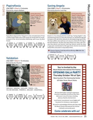 Papiroflexia                                                                         Saving Angelo




                                                                                                                                                                                     Mount Shasta internationalfilmfestival
SHORTS

         USA 2007 • Short • 3 minutes                                                         USA 2008 • Short • 18 minutes
         Directed by Joaquin Baldwin                                                          Directed by Dominic Scott Kay

                                                          Coming Attractions                                                                        Coming Attractions
                                                          Theatre 2, Mount Shasta                                                                   Theatre 2, Mount Shasta
                                                          Friday, October 10                                                                        Saturday, October 11
                                                          4:35 pm - 4:38 pm                                                                         11:35 am - 11:53 am
                                                          Plays together with                                                                       Q&A with the director
                                                          documentary “Daughters                                                                    Dominic Scott Kay
                                                          of Wisdom”
                                                                                                                                                    11:55 am - 12:25 pm
                                                          G All Ages                                                                                Plays together with
                                                                                                                                                    documentary “Oil + Water”

                                                                                                                                                    G All Ages


         Papiroflexia (Spanish for “Origami”) is the animated tale of Fred,                   Based on a true story by Dominic Scott Kay, “Saving Angelo” is the
         a skillful paper folder who could shape the world with his hands.                    heartwarming story of a boy who discovers an abandoned dog left
         Created at the UCLA Animation Workshop, with music by Nick                           for dead on the side of the road who he ultimately brings back to life.
         Fevola.                                                                              The boy’s selfless acts continue as he secures a home for the dog in
             WINNER            WINNER              WINNER                   WINNER            the local firehouse. The film stars Kevin Bacon, Eric Close, Julie Gon-
           CINEQUEST FILM
              FESTIVAL
                              SEDONA INT’L        SEDONA INT’L          PEACE ON EARTH
                                                                         FILM FESTIVAL
                                                                                              zalo, Dana Barron and Dominic Scott Kay. Dominic wrote the story
                              FILM FESTIVAL       FILM FESTIVAL
             BEST ANIMATED
                 SHORT        AUDIENCE CHOICE    DIRECTOR’S CHOICE         BEST ANIMATED
                                                                                FILM
                                                                                              at age seven and directed it at the age of nine. Dominic has directed
                2008              2008                2008                     2008           several films and acted in many feature films.

                                                                                               ]	Director Dominic Scott Kay will be offering a Q&A after the
                                                                                                    showing of the film.
                                                                                                 NOMINATED
                                                                                                                       HEARTLAND           BARBADOS INT’L
                                                                                                 YOUNG ARTIST
                                                                                                                      FILM FESTIVAL         FILM FESTIVAL

         Validation
                                                                                                   AWARDS
                                                                                                 BEST PERFORMANCE     OFFICIAL SELECTION   OFFICIAL SELECTION
                                                                                                     2007                  2007                 2008

         USA 2007 • Short • 16 minutes
         Directed by Kurt Kuenne

                                                          Coming Attractions
                                                          Theatre 2, Mount Shasta                                   You’re Invited to the
                                                          Friday, October 10                                Mount Shasta International Film Festival
                                                          1:10 pm - 1:26 pm
                                                          Plays together with documentary
                                                          “A Man Named Pearl”                               OPENING GALA PARTY
                                                          Coming Attractions                                Thursday October 9th at 7pm
                                                          Theatre 2, Mount Shasta
                                                          Sunday, October 12                                New location:The Community Center
                                                          1:00 pm - 1:16 pm                                         629 Alder Street, Mount Shasta
                                                          Plays together with documentary
                                                          “A Man Named Pearl”

                                                          G All Ages
         FABULOUS... AMAZING... EXCELLENT... TERRIFIC... FUN...
         YOU ARE AWESOME... POWERFUL... BRILLIANT... SENSATIONAL...
                                                                                                              We have filmmakers coming to experience
             WINNER            WINNER                                                                         mountain hospitality and discuss their films.
                                                                                                                Admission is $15 at the door, including
             HEARTLAND       CLEVELAND INT’L        GEN ART              BRECKENRIDGE
                              FILM FESTIVAL      FILM FESTIVAL           FILM FESTIVAL
            FILM FESTIVAL
                                                                                                                  delicious food & entertainment.
              BEST SHORT      BEST LIVE ACTION   OFFICIAL SELECTION      OFFICIAL SELECTION
                                   SHORT
                2007              2007                2007                    2007
                                                                                                              Local Everest mountaineer Laurie Bagley will
                                                                                                                be present to introduce a special guest.
                                                                                                           We want to acknowledge all those who help make
                                                                                                             the Mount Shasta International Film Festival
                                                                                                                    a fantastic community event.

                                                                                                                Come celebrate with us!

                                                                                                     October 10th, 11th & 12th, 2008       •   www.shastafilmfest.com           25
 
