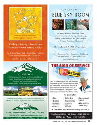 S E N G T H O N G S


                                                                  BLUE SKY ROOM


                                                                        An award winning Southeast Asian
            Dressing women and homes                                 cuisine restaurant featuring great dining,
            with imagination since 1972                               family entertainment, art, Jazz and fun
                                                                         in Historic downtown Dunsmuir
    Clothing ~ Jewelry ~ Accessories
    Skincare ~ Home Accents ~ Gifts                                  Show ticket stub for 15% off appetizer.
                                                                                       (limit one per person)


312 N. Mount Shasta Blvd. • Mount Shasta • California
                                                                    5854 Dunsmuir Ave. • Dunsmuir • California
     www.directionsmtshasta.com • 530 926-2367
                                                                      (530) 235-1046 or (530) 235-4770
         Open Mon–Sat 10am-5:30 Sunday 12-4                                          www.sengthongs.com



                                                                THE SIGN OF SERVICE
                 ~ IMAGINE ~
  ...World famous Mt. Shasta & Northern California’s
     ﬁnest alpine landscapes as a backdrop to your
           business and recreational pursuits.                 The Les Schwab sign. A sign that stands for
    Mount Shasta Resort offers this & much more...             service and quality. For over ﬁfty-four years
                                                               Les Schwab has been earning the trust of
                                                               people all over the West. With over 400
                                                               locations there’s a Les Schwab Tire Center
                                                               near you to take care of your driving needs.

                                                                                      We gladly offer:
The Mount Shasta Resort looks forward to entertaining you,       • Tires             • Batteries                 • Convenient
whether for business or pleasure, in our serene environment.     • Brakes            • Alignments                  Credit
                                                                 • Wheels            • Sudden                    • Warranties
                                                                 • Shocks              Service                     in Writing
                                                                 At Les Schwab... “Our Business is Earning Your Trust.”®
GOLF • RESTAURANT • LODGING • DAY SPA
                                                               3900 Springhill Rd. • Mt. Shasta • (530) 926-3851
  530.926.3030 • www.mountshastaresort.com
1000 Siskiyou Lake Blvd • Mount Shasta • CA • 96067
                                                                     83 Main St. • Weed • (530) 938-4397

                                                                   October 10th, 11th & 12th, 2008   •   www.shastafilmfest.com   27
 