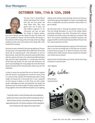 Dear Moviegoers




                                                                                                                                                   Mount Shasta internationalfilmfestival
                      OCTOBER 10th, 11th & 12th, 2008
                              This year is the 5th Annual Mount        editing, sound, writing, acting, directing, costume and make-up.
                              Shasta International Film Festival.      These diverse groups work together to create a meaningful story.
                              Each year we have grown. We              Film is a collaborative art process and when it works well it is a
                              show better films, have more             gem to behold.
                              guests from out of town, and
                              help different segments of our           We take great pride in choosing the greatest movies we can
                              community. Last year we gave             find and inviting filmmakers to come to the Festival. What’s
                              free tickets to Hospice workers,         particularly satisfying is how often filmmakers tell us they go
low income families and the elderly. This year free tickets will       to festivals around the country and really love our festival. They
also be available for veterans and their families. We will give a      tell us the mountain hospitality, the wonderful volunteers, the
free professional filmmaking seminar for high school and college       programmed films and the relaxed beauty of Mount Shasta make
students (as well as the community) and we always offer a free         this a special experience for them.
family film for everyone.
                                                                       We want to thank all the people who support our Film Festival and
Each year we have a wonderful Gala opening night party. This year      help us. Your love and energy help us more then we can express.
the Gala party is Thursday October 9th at 7PM at the Community         A special thank you goes to our Board of Directors; John Fryer,
Center. We are expecting quite a few filmmakers to come to             President, Dorian Aiello, Treasurer, Dawna Cozzalio, Vice President
Mount Shasta, show their films, attend the Gala and offer Q & A’s      and Jennifer Lancour, Director.
with the audience. The Gala is fun, entertaining, filled with great
food and wine. Most importantly it is a proud party that kicks         Enjoy the films, the filmmakers, your friends and the Gala. Enjoy
off the three day Festival. The Gala rocks with enthusiasm and         this jewel of a mountain town.
spirit and acknowledges the many people who make this Mount
Shasta International Film Festival possible. Please come join the      Warm Regards,
celebration.

In order to choose the very best films for our Festival, I network
with film directors and programmers around the country. There
is a consensus that creating a film festival brings culture, money,
insight and beauty into a community. Film is such a powerful           Jeffrey Winters
art form because it allows us to feel, think, see other worlds,        Founder/Director
ponder mythological journeys and appreciate how people the
world over work to overcome odds for a better quality of life. Film
brings together artists from different disciplines such as lighting,




  “Great ﬁlm leads to critical thinking skills and empathy for
  people and cultures around the world. Great beauty such as
  Mount Shasta and the surrounding environment bring an
appreciation for life. This Festival combines all the ingredients
       for enriching one’s life. Enjoy with an open heart.”




                                                                                October 10th, 11th & 12th, 2008   •   www.shastafilmfest.com   3
 
