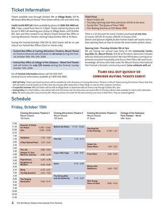 Ticket Information
Tickets available now through October 9th at Village Books, 320 N.                         Ticket Prices
Mt.Shasta Blvd, Mount Shasta. These tickets will be cash and check only.                   •	 Movie Tickets $10
                                                                                           •	 Thursday Opening Gala Party admission $15.00 at the door.
Credit Card & Will Call tickets available by phone at 1-800-926-4865 ext.                  •	 Family Film “The Queen of Trees” FREE
204, 7 days a week from 9am to 5:30pm. Tickets ordered by phone will                       •	 Film Making Seminar at COS-Weed. FREE
be put in Will Call awaiting your pickup at Village Books until October
9th, 3pm and then moved to our Mount Shasta Festival Box Office in                         There is a $5 discount for every 5 tickets purchased at one time.
Coming Attractions Theatres starting Friday October 10th at 10:30am.                       (5 movies: $45.00, 10 movies: $90.00, 15 movies: $135)
                                                                                           Donors and Sponsors eligible for free Festival tickets will receive instruc-
During the Festival (October 10th,11th & 12th) tickets will be on sale                     tions advising them on how to receive the movie tickets of their choice.
only at our Festival Box Offices (Cash or checks only).
                                                                                           Opening Gala - Thursday October 9th at 7pm
•	 Festival Box Office at Coming Attractions Theatres, Mount Shasta                        We are having our annual Gala Party at the Community Center,
   (in Theatre entrance) will sell tickets for all movies during the Festi-                629 Alder St., Mount Shasta ($15.00 at the door). Admission includes
   val, October 10th, 11th, 12th, 2008.                                                    delicious food and entertainment. We have filmmakers coming to ex-
                                                                                           perience mountain hospitality and discuss their films. We want to ac-
•	 Festival Box Office at College of the Siskiyous – Weed Ford Theater                     knowledge all those who help make the Mount Shasta International
   will sell tickets for only COS movies during the Festival, Sunday                       Film Festival a fantastic community event. Come celebrate with us!
   October 12th, 2008.

For all Festival information please call 530-926-4537.
                                                                                                      Films sell out quickly so
General tourist information available at 1-800-926-4865.                                            consider buying tickets early!
•	Will Call Policy: Tickets purchased by phone will be available for will call pickup at Coming Attractions Theatres in Mount Shasta during the Festival. Please note that
  will call tickets must be picked up no later than ten minutes after show time or they will go on sale for other audience members.
•	A respectful reminder: Will Call tickets will be held at Village Books in downtown Mount Shasta only through October 9th, 3pm.
•	Seating Policy: For ticket holders, seats will be held until 10 minutes into the show. Any seat vacant after 10 minutes will be made available for sale to other attendees.
•	Note: All shorts play with a documentary film. Please purchase one ticket for the documentary and come to both films. They are seated together.


Schedule
Friday, October 10th
           Coming Attractions Theatre 2             Coming Attractions Theatre 3             Coming Attractions Theatre 6             College of the Siskiyous
           Mount Shasta                             Mount Shasta                             Mount Shasta                             Ford Theater - Weed
           102 Seats                                150 Seats                                51 Seats                                 400+ Seats

11:00
           Everest: A Climb
11:30      for Peace	            11:00 - 12:03      Before the Rains	 11:15 - 12:53
                                                                                             Starting Out
12:00      Q&A	                   12:05 - 12:50                                              in the Evening	        11:30 - 1:21
12:30
 1:00
           Validation	              1:10 - 1:26	
 1:30                                               The Fall	                1:15 - 3:12
 2:00      A Man Named Pearl	 1:27 - 2:45	
 2:30      		                                                                                Under the
                                                                                             Same Moon	              1:35 - 3:21
 3:00
           The Job	                 3:00 - 3:04	
 3:30
           Semper Fi, One                           Tuya’s Marriage	         3:30 - 5:01
 4:00      Marine’s Journey	        3:05 - 4:18	                                             Irina Palm	             3:40 - 5:23
 4:30      	
 5:00      Papiroflexia	            4:35 - 4:38	
 5:30      Daughters of
           Wisdom	                  4:40 - 5:48	    Amal	                    5:15 - 6:59
 6:00      	                                                                                 Being John
                                                                                             Malkovich	              5:40 - 7:32
 6:30      Bling	                   6:15 - 6:21
 7:00      The Big Question	        6:22 - 7:25	
 7:30      	                                   	    The Diving Bell
 8:00      The Singing                              and the Butterfly	       7:15 - 9:07
 8:30      Revolution	              7:45 - 9:19	                                             Neil Young:
                                                                                             Heart of Gold	          8:00 - 9:43
 9:00
 9:30
10:00
10:30
11:00

4     The 5th Mount Shasta International Film Festival
 