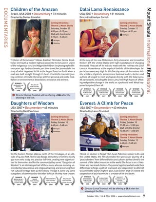 Children of the Amazon                                                                Dalai Lama Renaissance




                                                                                                                                                                                           Mount Shasta internationalfilmfestival
DOCUMENTARIES

                Brazil, USA 2008 • Documentary • 72 minutes                                           USA 2007 • Documentary • 81 minutes
                Directed by Denise Zmekhol                                                            Directed by Khashyar Darvich

                                                                  Coming Attractions                                                                     Coming Attractions
                                                                  Theatre 2, Mount Shasta                                                                Theatre 2, Mount Shasta
                                                                  Saturday, October 11	                                                                  Sunday, October 12	
                                                                  4:00 pm - 5:12 pm                                                                      3:00 pm - 4:21 pm
                                                                  Q&A with the director                                                                  G All Ages
                                                                  5:15 pm - 5:45 pm
                                                                  G All Ages
                                                                  T Subtitles




                “Children of the Amazon” follows Brazilian filmmaker Denise Zmek-                     At the cusp of the new Millennium, forty visionaries and innovative
                hol as she travels a modern highway deep into the Amazon in search                    thinkers left the United States with high expectations of changing
                of the Indigenous Surui and Negarote children she photographed fif-                   the world. They set off for India to meet with His Holiness the Dalai
                teen years ago. Part road movie, part time travel, her journey tells the              Lama at his residence at the mystical foothills of the Himalayas. Ex-
                story of what happened to life in the largest forest on Earth when a                  pectations were very high for this five day series of discussions. Art-
                road was built straight through its heart. Zmekhol’s cinematic jour-                  ists, scholars, physicists, astronomers, business leaders, doctors and
                ney combines intimate interviews with her personal and poetic med-                    authors all longed to meet and speak directly with the Dalai Lama.
                itation on environmental devastation, resistance and renewal.                         All participants, including the Dalai Lama, held high hopes of affect-
                    WINNER                                                                            ing real positive change in the world on a profound level. What hap-
                   ACCOLADE FILM       MILL VALLEY
                                      FILM FESTIVAL
                                                                                                      pened surprised them all.
                      AWARDS
                    BEST OF SHOW     OFFICIAL SELECTION                                                   WINNER              WINNER               WINNER              WINNER
                       2008               2008                                                           MONACO INT’L      MOONDANCE INT’L       HOUSTON INT’L        SEDONA INT’L
                                                                                                         FILM FESTIVAL      FILM FESTIVAL        FILM FESTIVAL        FILM FESTIVAL

                 ]	Director Denise Zmekhol will be offering a Q&A after the                               BEST DOC. FILM
                                                                                                             2007
                                                                                                                             BEST DOC. FILM
                                                                                                                                 2007
                                                                                                                                                 GOLD REMI AWARD
                                                                                                                                                      2008
                                                                                                                                                                      AUDIENCE AWARD
                                                                                                                                                                         2008
                      showing of the film.

                Daughters of Wisdom                                                                   Everest: A Climb for Peace
                USA 2007 • Documentary • 68 minutes                                                   USA 2007 • Documentary • 63 minutes
                Directed by Bari Pearlman                                                             Directed by Lance Trumbull

                                                                   Coming Attractions                                                                    Coming Attractions
                                                                   Theatre 2, Mount Shasta                                                               Theatre 2, Mount Shasta
                                                                   Friday, October 10	                                                                   Friday, October 10	
                                                                   4:40 pm - 5:48 pm                                                                     11:00 am - 12:03 pm
                                                                   G All Ages                                                                            Q&A with the director
                                                                   T Subtitles                                                                           12:05 pm - 12:50 pm
                                                                                                                                                         Coming Attractions
                                                                                                                                                         Theatre 2, Mount Shasta
                                                                                                                                                         Sunday, October 12	
                                                                                                                                                         4:45 pm - 5:48 pm
                                                                                                                                                         G All Ages

                On the Eastern Tibetan plateau north of the Himalayas, at an alti-                    Filmed on location in Nepal, Tibet, Israel, Palestine, Jordan, U.A.E, and
                tude of 14,000 feet, Tibet’s Kala Rongo Monastery is home to nearly                   the United States, the film chronicles the spectacular journey of 9
                300 nuns who study and practice full-time, creating new opportuni-                    ‘peace climbers’ from different faiths and cultures as they climb to the
                ties for themselves and for the community they serve. “Daughters of                   summit of the tallest mountain in the world. The focus is on a Pales-
                Wisdom” is an intimate portrait of these nuns, who are receiving un-                  tinian and two Israeli climbers. They come together and set aside their
                precedented educational and religious training, and preserving their                  differences to forge a path of teamwork and cooperation to attempt
                rich cultural heritage even as they slowly reshape it. Some shy, some                 to summit the world’s highest peak. Each knows that on Everest the
                outspoken, all committed to the often difficult life they have chosen.                cooperation of your teammate is a matter of life and death.
                     WINNER            WINNER                                                              WINNER                                 GRAZ INT’L
                                                          VANCOUVER INT’L         MILL VALLEY            HOUSTON INT’L      GLOBAL PEACE         MOUNTAIN FILM
                   BROOKLYN INT’L        TRENTO                                                                             FILM FESTIVAL
                    FILM FESTIVAL     FILM FESTIVAL        FILM FESTIVAL         FILM FESTIVAL           FILM FESTIVAL                             FESTIVAL
                    AUDIENCE AWARD      JURY PRIZE        OFFICIAL SELECTION     OFFICIAL SELECTION        GOLD AWARD       OFFICIAL SELECTION   OFFICIAL SELECTION

                        2007              2007                 2008                   2008                   2008                2008                 2008


                                                                                                       ]	Director Lance Trumbull will be offering a Q&A after the
                                                                                                           showing of the film.

                                                                                                               October 10th, 11th & 12th, 2008    •   www.shastafilmfest.com           9
 