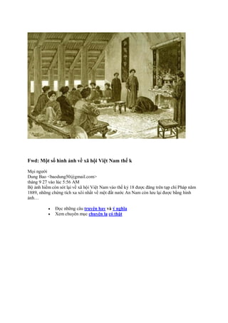 Fwd: Một số hình ảnh về xã hội Việt Nam thế k
Mọi người
Dung Bao <baodung50@gmail.com>
tháng 9 27 vào lúc 5:56 AM
Bộ ảnh hiếm còn sót lại về xã hội Việt Nam vào thế kỷ 18 được đăng trên tạp chí Pháp năm
1889, những chứng tích xa xôi nhất về một đất nước An Nam còn lưu lại được bằng hình
ảnh…
 Đọc những câu truyện hay và ý nghĩa
 Xem chuyên mục chuyện lạ có thật
 
