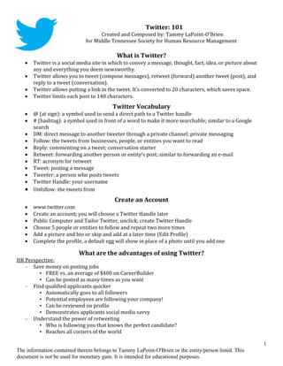 Twitter: 101
                                    Created and Composed by: Tammy LaPoint-O'Brien
                              for Middle Tennessee Society for Human Resource Management

                                            What is Twitter?
      Twitter is a social media site in which to convey a message, thought, fact, idea, or picture about
       any and everything you deem newsworthy.
      Twitter allows you to tweet (compose messages), retweet (forward) another tweet (post), and
       reply to a tweet (conversation).
      Twitter allows putting a link in the tweet. It’s converted to 20 characters, which saves space.
      Twitter limits each post to 140 characters.
                                          Twitter Vocabulary
    @ (at sign): a symbol used to send a direct path to a Twitter handle
    # (hashtag): a symbol used in front of a word to make it more searchable; similar to a Google
     search
    DM: direct message to another tweeter through a private channel; private messaging
    Follow: the tweets from businesses, people, or entities you want to read
    Reply: commenting on a tweet; conversation starter
    Retweet: forwarding another person or entity’s post; similar to forwarding an e-mail
    RT: acronym for retweet
    Tweet: posting a message
    Tweeter: a person who posts tweets
    Twitter Handle: your username
    Unfollow: the tweets from
                                           Create an Account
      www.twitter.com
      Create an account; you will choose a Twitter Handle later
      Public Computer and Tailor Twitter, unclick; create Twitter Handle
      Choose 5 people or entities to follow and repeat two more times
      Add a picture and bio or skip and add at a later time (Edit Profile)
      Complete the profile, a default egg will show in place of a photo until you add one

                           What are the advantages of using Twitter?
HR Perspective:
   – Save money on posting jobs
        • FREE vs. an average of $400 on CareerBuilder
        • Can be posted as many times as you want
   – Find qualified applicants quicker
        • Automatically goes to all followers
        • Potential employees are following your company!
        • Can be reviewed on profile
        • Demonstrates applicants social media savvy
   – Understand the power of retweeting
        • Who is following you that knows the perfect candidate?
        • Reaches all corners of the world

                                                                                                            1
The information contained therein belongs to Tammy LaPoint-O'Brien or the entity/person listed. This
document is not be used for monetary gain. It is intended for educational purposes.
 