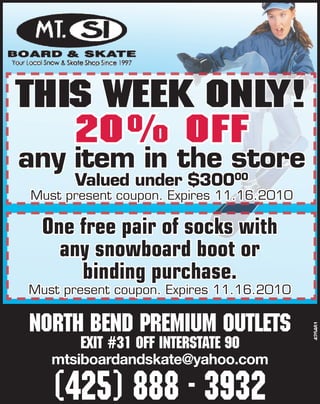 THIS WEEK ONLY!
   20% OFF
any item in the store
      Valued under $30000
Must present coupon. Expires 11.16.2010

 One free pair of socks with
   any snowboard boot or
     binding purchase.
Must present coupon. Expires 11.16.2010

North Bend premium outlets
                                          425461




       Exit #31 off Interstate 90
   mtsiboardandskate@yahoo.com

   (425) 888 - 3932
 