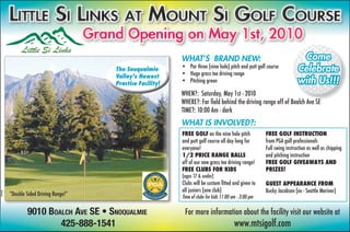 Grand Opening on May 1st, 2010
                                                                  WHAT’S BRAND NEW:                                             Come
                                             The Snoqualmie       • Par three (nine hole) pitch and putt golf course
                                                                  • Huge grass tee driving range
                                                                                                                               Celebrate
                                             Valley’s Newest
                                             Practice Facility!   • Pitching green                                             with Us!!!
                                                                  WHEN?: Saturday, May 1st - 2010
                                                                  WHERE?: Far ﬁeld behind the driving range off of Boalch Ave SE
                                                                          :
                                                                  TIME?: 10:00 Am - dark
                                                                  WHAT IS INVOLVED?:
                                                                  FREE GOLF on the nine hole pitch            FREE GOLF INSTRUCTION
                                                                  and putt golf course all day long for       from PGA golf professionals
                                                                  everyone!                                   Full swing instruction as well as chipping
                                                                  1/2 PRICE RANGE BALLS                       and pitching instruction
                                                                  off of our new grass tee driving range!     FREE GOLF GIVEAWAYS AND
                                                                  FREE CLUBS FOR KIDS                         PRIZES!
                                                                  (ages 17 & under)
                                                                  Clubs will be custom ﬁtted and given to     GUEST APPEARANCE FROM
                                                                  all juniors (one club)                      Bucky Jacobsen (ex - Seattle Mariner)
         “Double Sided Driving Range!”
354558




                                                                  Time of clubs for kids 11:00 am - 3:00 pm

                 9010 BOALCH AVE SE • SNOQUALMIE                   For more information about the facility visit our website at
                         425-888-1541                                                           www.mtsigolf.com
 