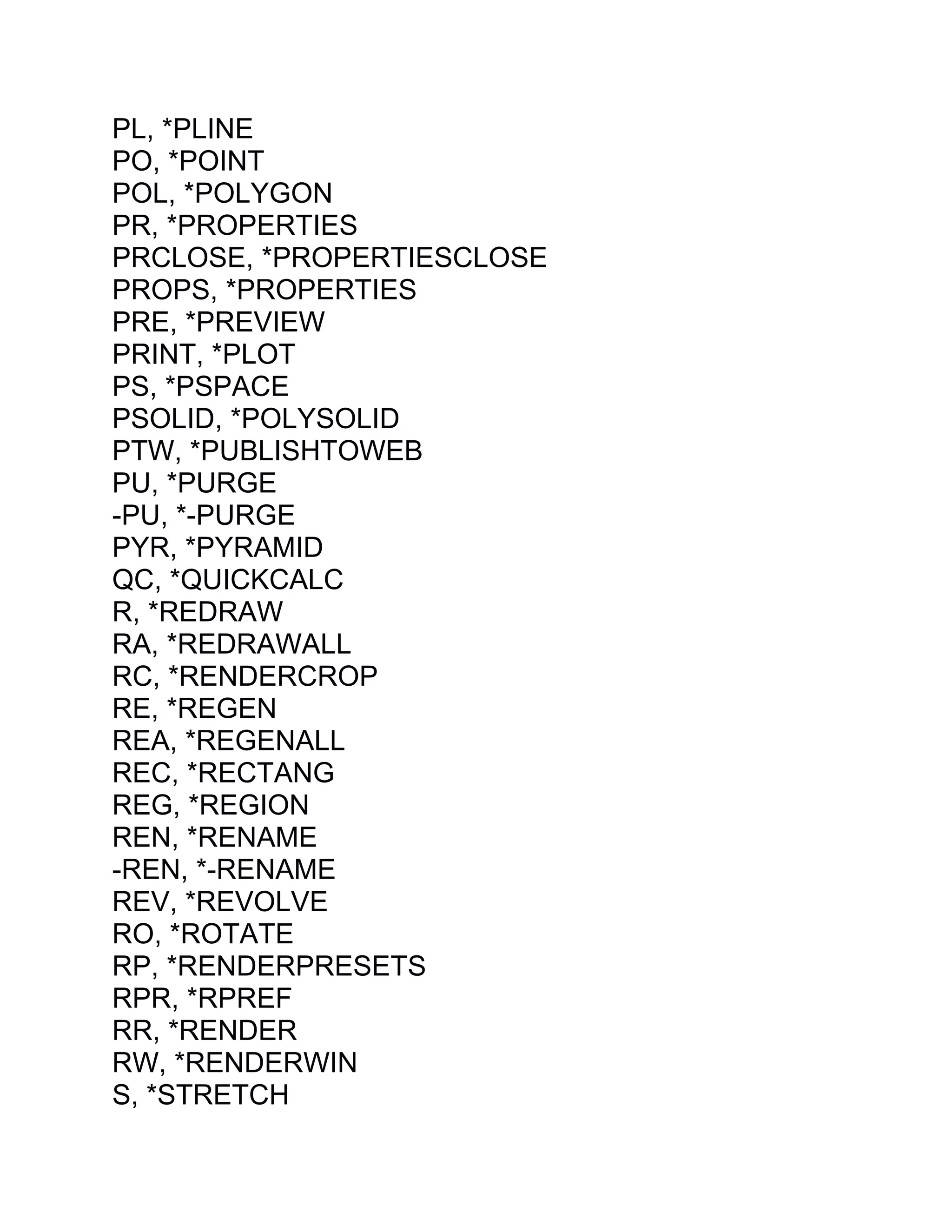 PL, *PLINE
PO, *POINT
POL, *POLYGON
PR, *PROPERTIES
PRCLOSE, *PROPERTIESCLOSE
PROPS, *PROPERTIES
PRE, *PREVIEW
PRINT, *PLOT
PS, *PSPACE
PSOLID, *POLYSOLID
PTW, *PUBLISHTOWEB
PU, *PURGE
-PU, *-PURGE
PYR, *PYRAMID
QC, *QUICKCALC
R, *REDRAW
RA, *REDRAWALL
RC, *RENDERCROP
RE, *REGEN
REA, *REGENALL
REC, *RECTANG
REG, *REGION
REN, *RENAME
-REN, *-RENAME
REV, *REVOLVE
RO, *ROTATE
RP, *RENDERPRESETS
RPR, *RPREF
RR, *RENDER
RW, *RENDERWIN
S, *STRETCH
 