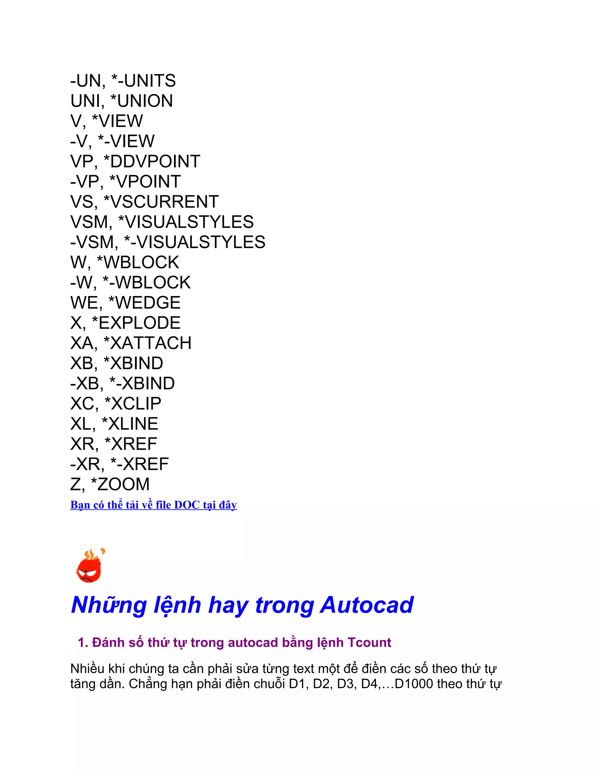 -UN, *-UNITS
UNI, *UNION
V, *VIEW
-V, *-VIEW
VP, *DDVPOINT
-VP, *VPOINT
VS, *VSCURRENT
VSM, *VISUALSTYLES
-VSM, *-VISUALSTYLES
W, *WBLOCK
-W, *-WBLOCK
WE, *WEDGE
X, *EXPLODE
XA, *XATTACH
XB, *XBIND
-XB, *-XBIND
XC, *XCLIP
XL, *XLINE
XR, *XREF
-XR, *-XREF
Z, *ZOOM
Bạn có thể tải về file DOC tại đây
Những lệnh hay trong Autocad
1. Đánh số thứ tự trong autocad bằng lệnh Tcount
Nhiều khi chúng ta cần phải sửa từng text một để điền các số theo thứ tự
tăng dần. Chẳng hạn phải điền chuỗi D1, D2, D3, D4,…D1000 theo thứ tự
 