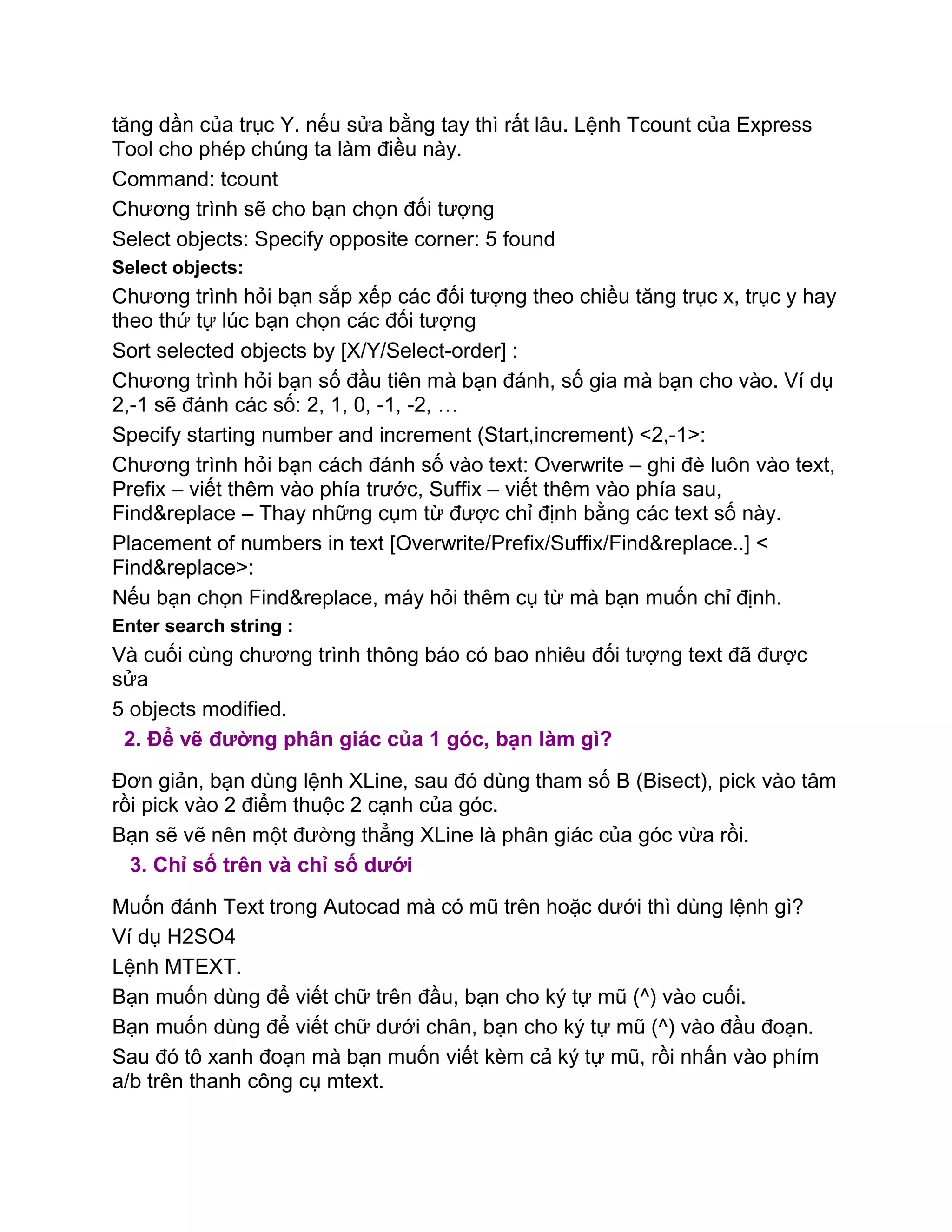 tăng dần của trục Y. nếu sửa bằng tay thì rất lâu. Lệnh Tcount của Express
Tool cho phép chúng ta làm điều này.
Command: tcount
Chương trình sẽ cho bạn chọn đối tượng
Select objects: Specify opposite corner: 5 found
Select objects:
Chương trình hỏi bạn sắp xếp các đối tượng theo chiều tăng trục x, trục y hay
theo thứ tự lúc bạn chọn các đối tượng
Sort selected objects by [X/Y/Select-order] :
Chương trình hỏi bạn số đầu tiên mà bạn đánh, số gia mà bạn cho vào. Ví dụ
2,-1 sẽ đánh các số: 2, 1, 0, -1, -2, …
Specify starting number and increment (Start,increment) <2,-1>:
Chương trình hỏi bạn cách đánh số vào text: Overwrite – ghi đè luôn vào text,
Prefix – viết thêm vào phía trước, Suffix – viết thêm vào phía sau,
Find&replace – Thay những cụm từ được chỉ định bằng các text số này.
Placement of numbers in text [Overwrite/Prefix/Suffix/Find&replace..] <
Find&replace>:
Nếu bạn chọn Find&replace, máy hỏi thêm cụ từ mà bạn muốn chỉ định.
Enter search string :
Và cuối cùng chương trình thông báo có bao nhiêu đối tượng text đã được
sửa
5 objects modified.
2. Để vẽ đường phân giác của 1 góc, bạn làm gì?
Đơn giản, bạn dùng lệnh XLine, sau đó dùng tham số B (Bisect), pick vào tâm
rồi pick vào 2 điểm thuộc 2 cạnh của góc.
Bạn sẽ vẽ nên một đường thẳng XLine là phân giác của góc vừa rồi.
3. Chỉ số trên và chỉ số dưới
Muốn đánh Text trong Autocad mà có mũ trên hoặc dưới thì dùng lệnh gì?
Ví dụ H2SO4
Lệnh MTEXT.
Bạn muốn dùng để viết chữ trên đầu, bạn cho ký tự mũ (^) vào cuối.
Bạn muốn dùng để viết chữ dưới chân, bạn cho ký tự mũ (^) vào đầu đoạn.
Sau đó tô xanh đoạn mà bạn muốn viết kèm cả ký tự mũ, rồi nhấn vào phím
a/b trên thanh công cụ mtext.
 