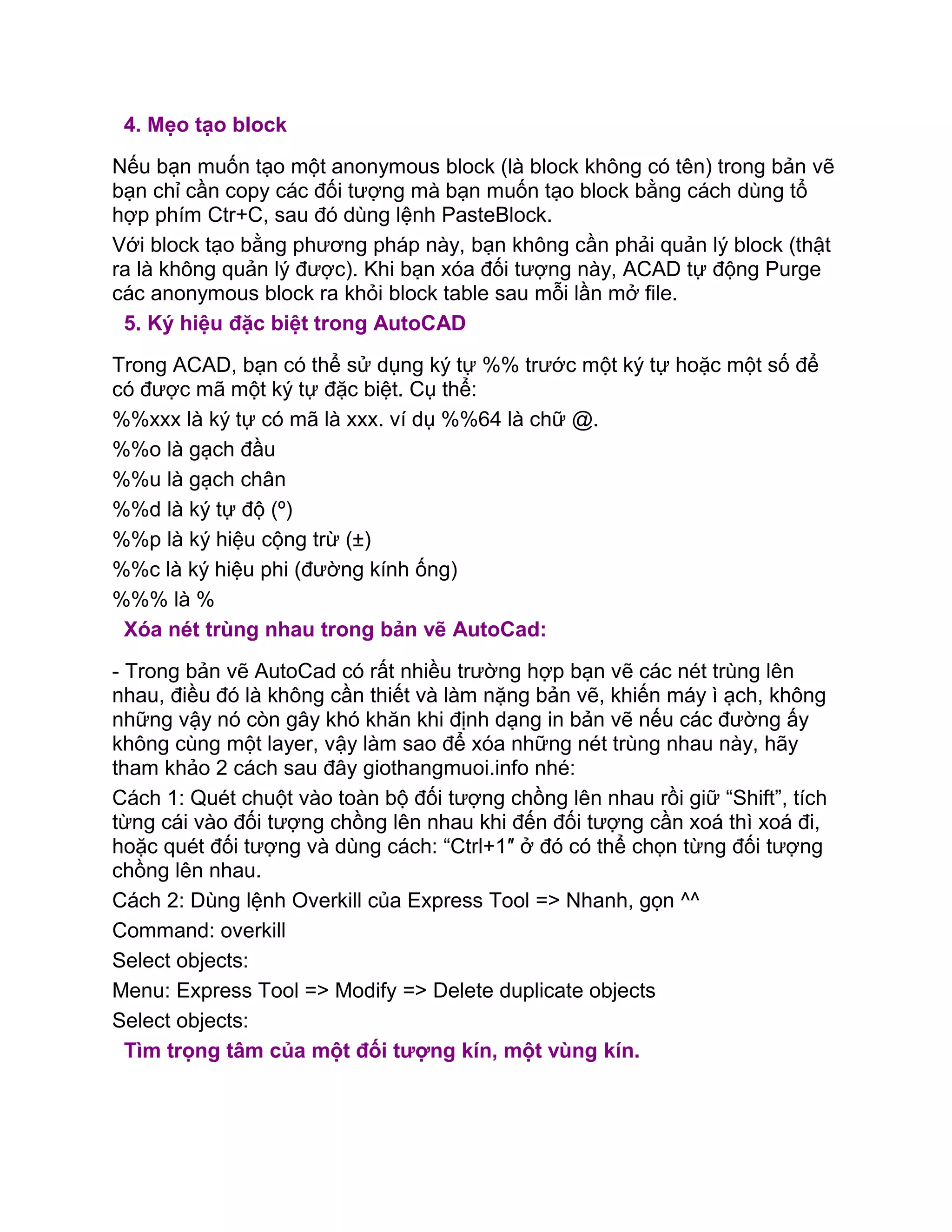 4. Mẹo tạo block
Nếu bạn muốn tạo một anonymous block (là block không có tên) trong bản vẽ
bạn chỉ cần copy các đối tượng mà bạn muốn tạo block bằng cách dùng tổ
hợp phím Ctr+C, sau đó dùng lệnh PasteBlock.
Với block tạo bằng phương pháp này, bạn không cần phải quản lý block (thật
ra là không quản lý được). Khi bạn xóa đối tượng này, ACAD tự động Purge
các anonymous block ra khỏi block table sau mỗi lần mở file.
5. Ký hiệu đặc biệt trong AutoCAD
Trong ACAD, bạn có thể sử dụng ký tự %% trước một ký tự hoặc một số để
có được mã một ký tự đặc biệt. Cụ thể:
%%xxx là ký tự có mã là xxx. ví dụ %%64 là chữ @.
%%o là gạch đầu
%%u là gạch chân
%%d là ký tự độ (º)
%%p là ký hiệu cộng trừ (±)
%%c là ký hiệu phi (đường kính ống)
%%% là %
Xóa nét trùng nhau trong bản vẽ AutoCad:
- Trong bản vẽ AutoCad có rất nhiều trường hợp bạn vẽ các nét trùng lên
nhau, điều đó là không cần thiết và làm nặng bản vẽ, khiến máy ì ạch, không
những vậy nó còn gây khó khăn khi định dạng in bản vẽ nếu các đường ấy
không cùng một layer, vậy làm sao để xóa những nét trùng nhau này, hãy
tham khảo 2 cách sau đây giothangmuoi.info nhé:
Cách 1: Quét chuột vào toàn bộ đối tượng chồng lên nhau rồi giữ “Shift”, tích
từng cái vào đối tượng chồng lên nhau khi đến đối tượng cần xoá thì xoá đi,
hoặc quét đối tượng và dùng cách: “Ctrl+1″ ở đó có thể chọn từng đối tượng
chồng lên nhau.
Cách 2: Dùng lệnh Overkill của Express Tool => Nhanh, gọn ^^
Command: overkill
Select objects:
Menu: Express Tool => Modify => Delete duplicate objects
Select objects:
Tìm trọng tâm của một đối tượng kín, một vùng kín.
 