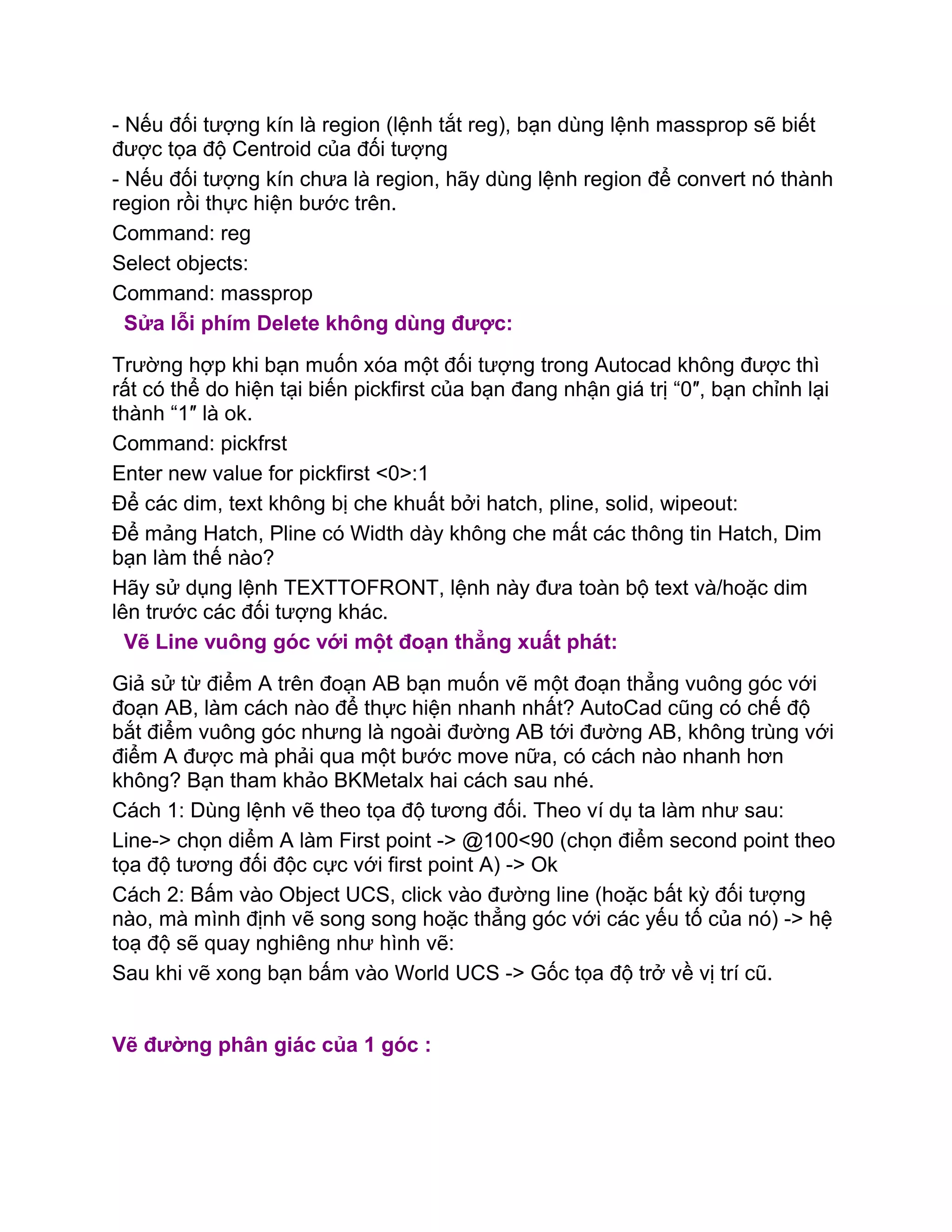 - Nếu đối tượng kín là region (lệnh tắt reg), bạn dùng lệnh massprop sẽ biết
được tọa độ Centroid của đối tượng
- Nếu đối tượng kín chưa là region, hãy dùng lệnh region để convert nó thành
region rồi thực hiện bước trên.
Command: reg
Select objects:
Command: massprop
Sửa lỗi phím Delete không dùng được:
Trường hợp khi bạn muốn xóa một đối tượng trong Autocad không được thì
rất có thể do hiện tại biến pickfirst của bạn đang nhận giá trị “0″, bạn chỉnh lại
thành “1″ là ok.
Command: pickfrst
Enter new value for pickfirst <0>:1
Để các dim, text không bị che khuất bởi hatch, pline, solid, wipeout:
Để mảng Hatch, Pline có Width dày không che mất các thông tin Hatch, Dim
bạn làm thế nào?
Hãy sử dụng lệnh TEXTTOFRONT, lệnh này đưa toàn bộ text và/hoặc dim
lên trước các đối tượng khác.
Vẽ Line vuông góc với một đoạn thẳng xuất phát:
Giả sử từ điểm A trên đoạn AB bạn muốn vẽ một đoạn thẳng vuông góc với
đoạn AB, làm cách nào để thực hiện nhanh nhất? AutoCad cũng có chế độ
bắt điểm vuông góc nhưng là ngoài đường AB tới đường AB, không trùng với
điểm A được mà phải qua một bước move nữa, có cách nào nhanh hơn
không? Bạn tham khảo BKMetalx hai cách sau nhé.
Cách 1: Dùng lệnh vẽ theo tọa độ tương đối. Theo ví dụ ta làm như sau:
Line-> chọn diểm A làm First point -> @100<90 (chọn điểm second point theo
tọa độ tương đối độc cực với first point A) -> Ok
Cách 2: Bấm vào Object UCS, click vào đường line (hoặc bất kỳ đối tượng
nào, mà mình định vẽ song song hoặc thẳng góc với các yếu tố của nó) -> hệ
toạ độ sẽ quay nghiêng như hình vẽ:
Sau khi vẽ xong bạn bấm vào World UCS -> Gốc tọa độ trở về vị trí cũ.
Vẽ đường phân giác của 1 góc :
 