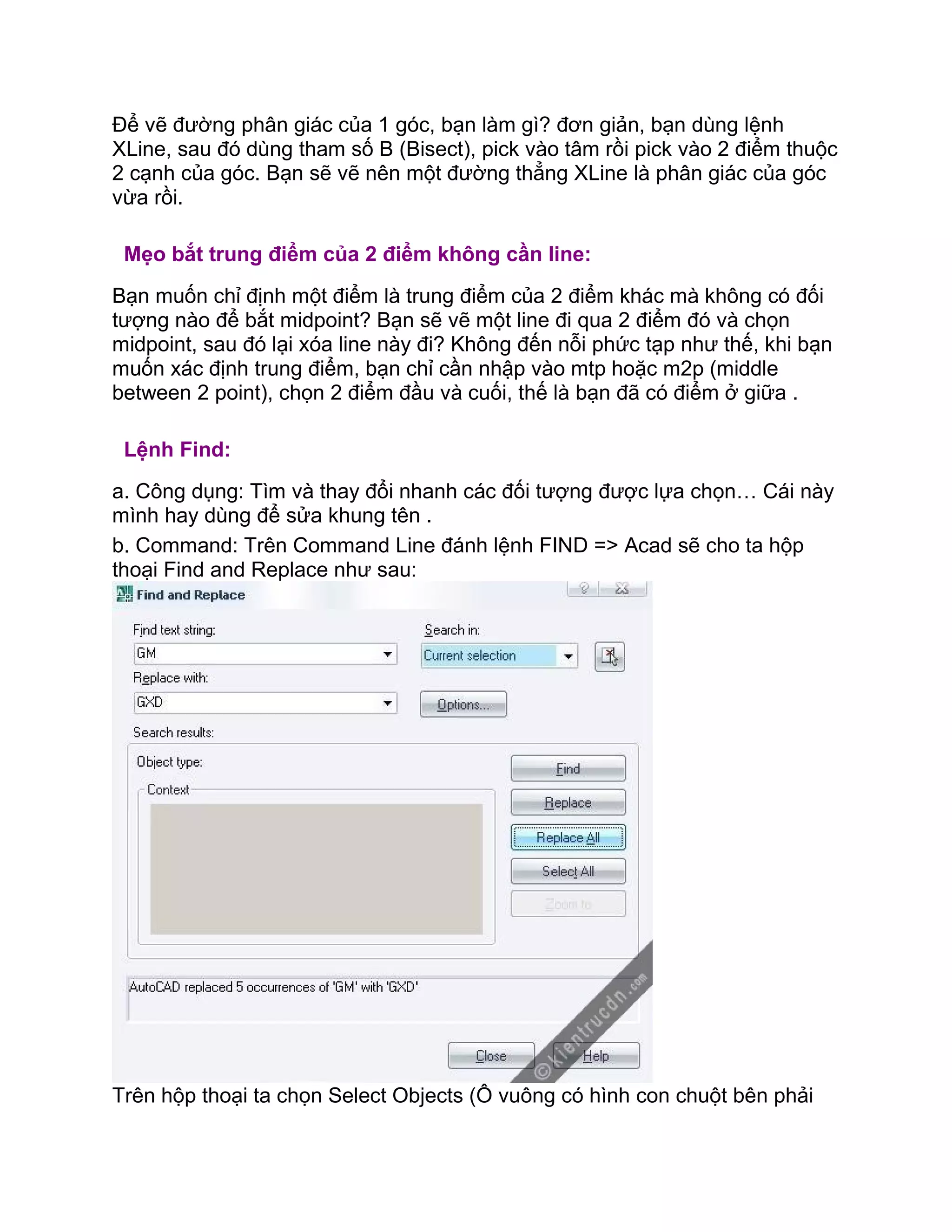 Để vẽ đường phân giác của 1 góc, bạn làm gì? đơn giản, bạn dùng lệnh
XLine, sau đó dùng tham số B (Bisect), pick vào tâm rồi pick vào 2 điểm thuộc
2 cạnh của góc. Bạn sẽ vẽ nên một đường thẳng XLine là phân giác của góc
vừa rồi.
Mẹo bắt trung điểm của 2 điểm không cần line:
Bạn muốn chỉ định một điểm là trung điểm của 2 điểm khác mà không có đối
tượng nào để bắt midpoint? Bạn sẽ vẽ một line đi qua 2 điểm đó và chọn
midpoint, sau đó lại xóa line này đi? Không đến nỗi phức tạp như thế, khi bạn
muốn xác định trung điểm, bạn chỉ cần nhập vào mtp hoặc m2p (middle
between 2 point), chọn 2 điểm đầu và cuối, thế là bạn đã có điểm ở giữa .
Lệnh Find:
a. Công dụng: Tìm và thay đổi nhanh các đối tượng được lựa chọn… Cái này
mình hay dùng để sửa khung tên .
b. Command: Trên Command Line đánh lệnh FIND => Acad sẽ cho ta hộp
thoại Find and Replace như sau:
Trên hộp thoại ta chọn Select Objects (Ô vuông có hình con chuột bên phải
 