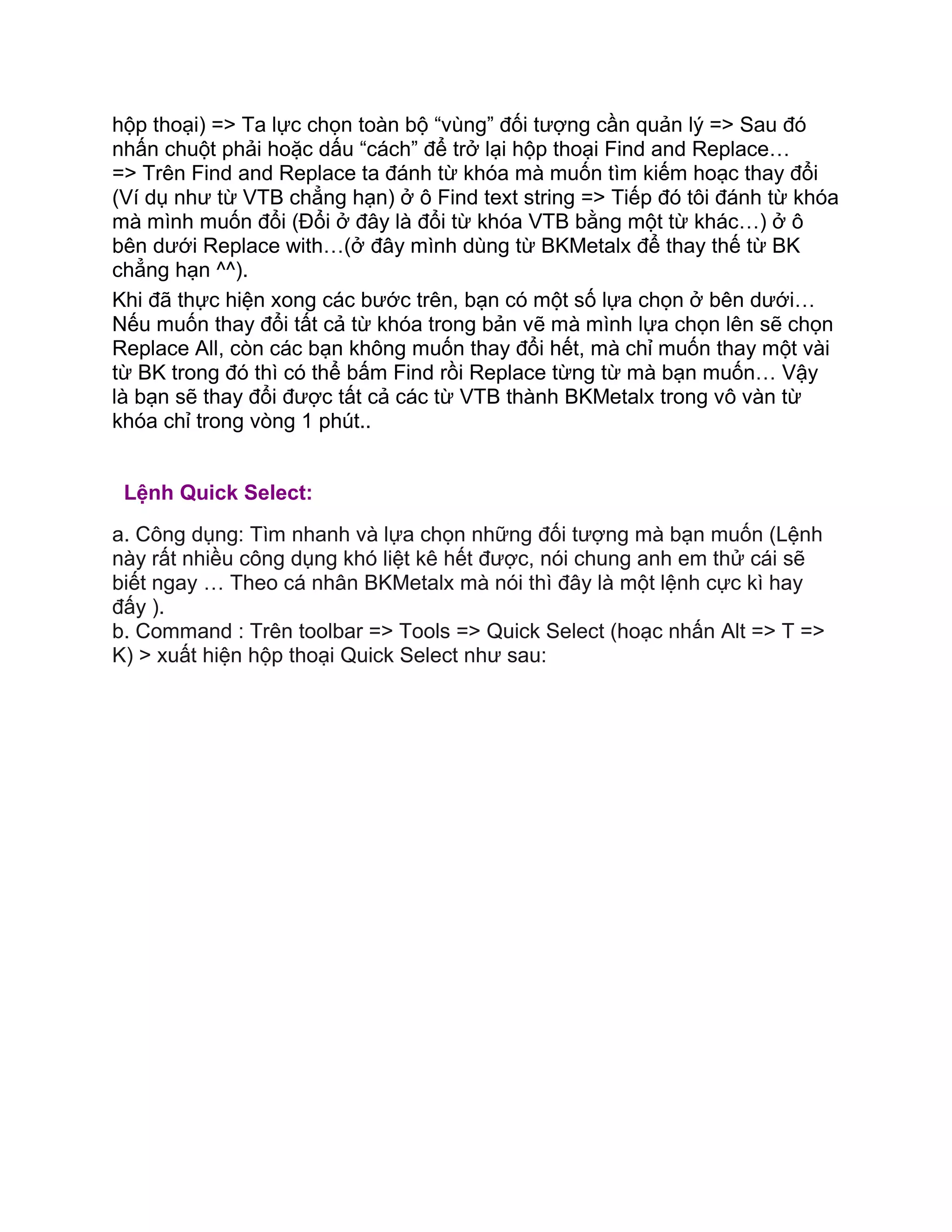 hộp thoại) => Ta lực chọn toàn bộ “vùng” đối tượng cần quản lý => Sau đó
nhấn chuột phải hoặc dấu “cách” để trở lại hộp thoại Find and Replace…
=> Trên Find and Replace ta đánh từ khóa mà muốn tìm kiếm hoạc thay đổi
(Ví dụ như từ VTB chẳng hạn) ở ô Find text string => Tiếp đó tôi đánh từ khóa
mà mình muốn đổi (Đổi ở đây là đổi từ khóa VTB bằng một từ khác…) ở ô
bên dưới Replace with…(ở đây mình dùng từ BKMetalx để thay thế từ BK
chẳng hạn ^^).
Khi đã thực hiện xong các bước trên, bạn có một số lựa chọn ở bên dưới…
Nếu muốn thay đổi tất cả từ khóa trong bản vẽ mà mình lựa chọn lên sẽ chọn
Replace All, còn các bạn không muốn thay đổi hết, mà chỉ muốn thay một vài
từ BK trong đó thì có thể bấm Find rồi Replace từng từ mà bạn muốn… Vậy
là bạn sẽ thay đổi được tất cả các từ VTB thành BKMetalx trong vô vàn từ
khóa chỉ trong vòng 1 phút..
Lệnh Quick Select:
a. Công dụng: Tìm nhanh và lựa chọn những đối tượng mà bạn muốn (Lệnh
này rất nhiều công dụng khó liệt kê hết được, nói chung anh em thử cái sẽ
biết ngay … Theo cá nhân BKMetalx mà nói thì đây là một lệnh cực kì hay
đấy ).
b. Command : Trên toolbar => Tools => Quick Select (hoạc nhấn Alt => T =>
K) > xuất hiện hộp thoại Quick Select như sau:
 