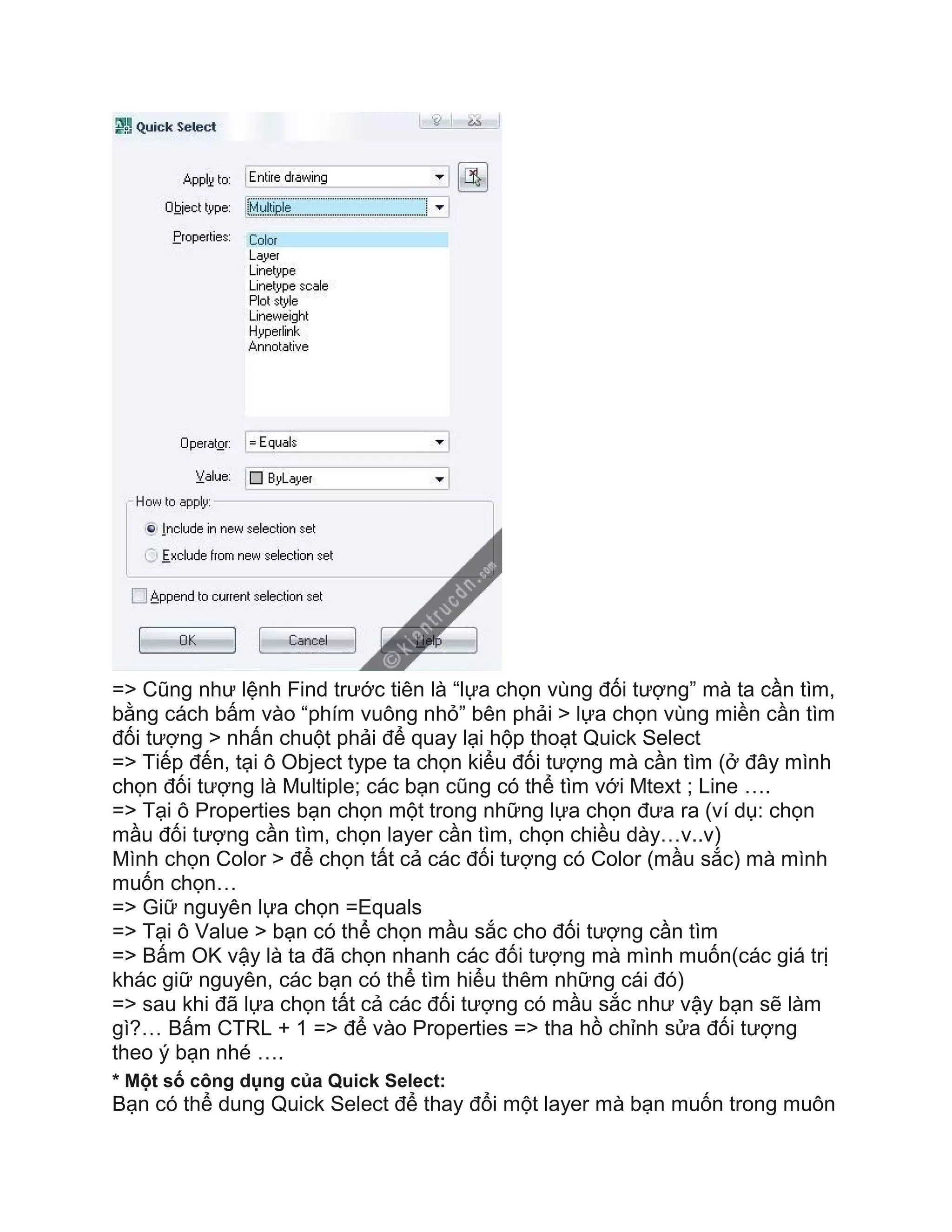 => Cũng như lệnh Find trước tiên là “lựa chọn vùng đối tượng” mà ta cần tìm,
bằng cách bấm vào “phím vuông nhỏ” bên phải > lựa chọn vùng miền cần tìm
đối tượng > nhấn chuột phải để quay lại hộp thoạt Quick Select
=> Tiếp đến, tại ô Object type ta chọn kiểu đối tượng mà cần tìm (ở đây mình
chọn đối tượng là Multiple; các bạn cũng có thể tìm với Mtext ; Line ….
=> Tại ô Properties bạn chọn một trong những lựa chọn đưa ra (ví dụ: chọn
mầu đối tượng cần tìm, chọn layer cần tìm, chọn chiều dày…v..v)
Mình chọn Color > để chọn tất cả các đối tượng có Color (mầu sắc) mà mình
muốn chọn…
=> Giữ nguyên lựa chọn =Equals
=> Tại ô Value > bạn có thể chọn mầu sắc cho đối tượng cần tìm
=> Bấm OK vậy là ta đã chọn nhanh các đối tượng mà mình muốn(các giá trị
khác giữ nguyên, các bạn có thể tìm hiểu thêm những cái đó)
=> sau khi đã lựa chọn tất cả các đối tượng có mầu sắc như vậy bạn sẽ làm
gì?… Bấm CTRL + 1 => để vào Properties => tha hồ chỉnh sửa đối tượng
theo ý bạn nhé ….
* Một số công dụng của Quick Select:
Bạn có thể dung Quick Select để thay đổi một layer mà bạn muốn trong muôn
 