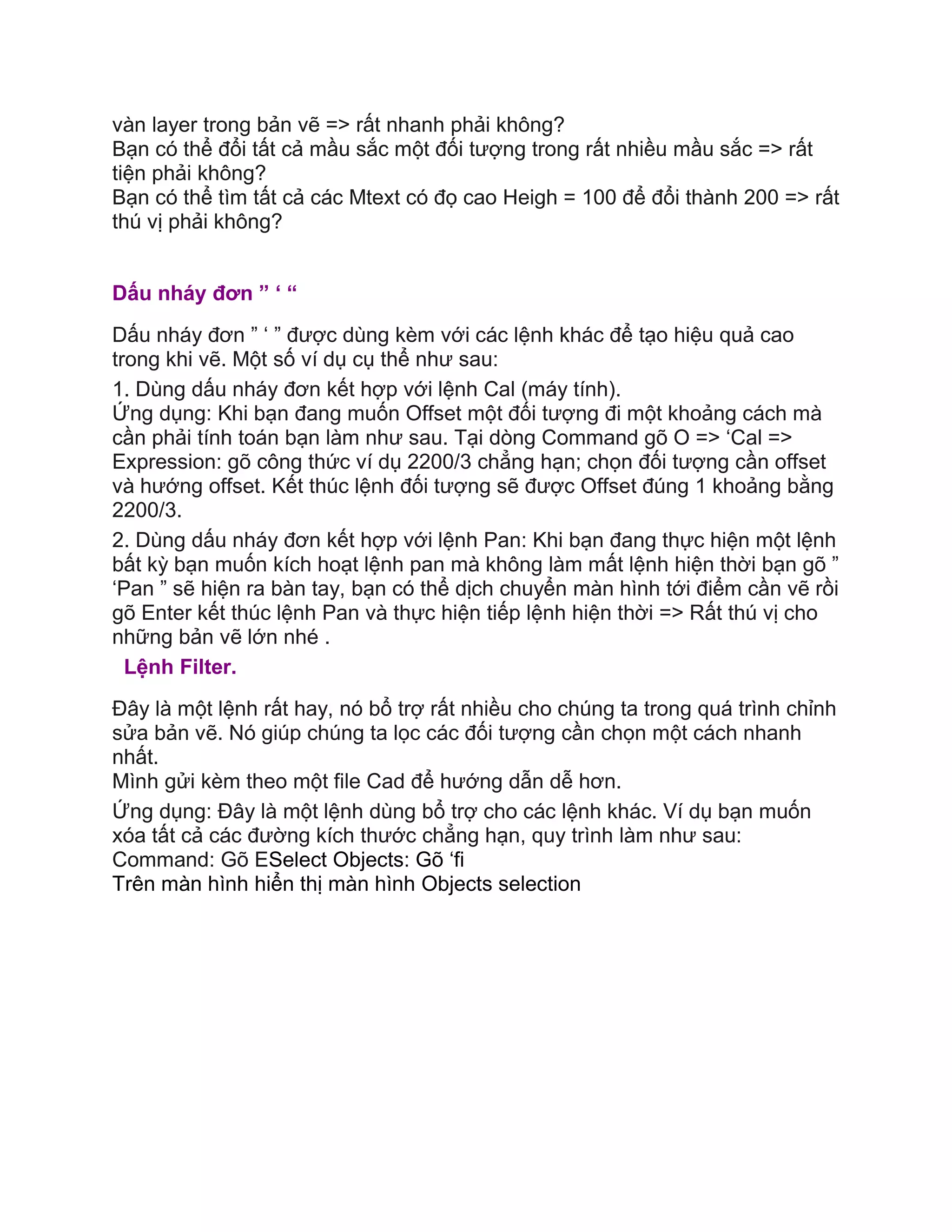 vàn layer trong bản vẽ => rất nhanh phải không?
Bạn có thể đổi tất cả mầu sắc một đối tượng trong rất nhiều mầu sắc => rất
tiện phải không?
Bạn có thể tìm tất cả các Mtext có đọ cao Heigh = 100 để đổi thành 200 => rất
thú vị phải không?
Dấu nháy đơn ” ‘ “
Dấu nháy đơn ” ‘ ” được dùng kèm với các lệnh khác để tạo hiệu quả cao
trong khi vẽ. Một số ví dụ cụ thể như sau:
1. Dùng dấu nháy đơn kết hợp với lệnh Cal (máy tính).
Ứng dụng: Khi bạn đang muốn Offset một đối tượng đi một khoảng cách mà
cần phải tính toán bạn làm như sau. Tại dòng Command gõ O => ‘Cal =>
Expression: gõ công thức ví dụ 2200/3 chẳng hạn; chọn đối tượng cần offset
và hướng offset. Kết thúc lệnh đối tượng sẽ được Offset đúng 1 khoảng bằng
2200/3.
2. Dùng dấu nháy đơn kết hợp với lệnh Pan: Khi bạn đang thực hiện một lệnh
bất kỳ bạn muốn kích hoạt lệnh pan mà không làm mất lệnh hiện thời bạn gõ ”
‘Pan ” sẽ hiện ra bàn tay, bạn có thể dịch chuyển màn hình tới điểm cần vẽ rồi
gõ Enter kết thúc lệnh Pan và thực hiện tiếp lệnh hiện thời => Rất thú vị cho
những bản vẽ lớn nhé .
Lệnh Filter.
Đây là một lệnh rất hay, nó bổ trợ rất nhiều cho chúng ta trong quá trình chỉnh
sửa bản vẽ. Nó giúp chúng ta lọc các đối tượng cần chọn một cách nhanh
nhất.
Mình gửi kèm theo một file Cad để hướng dẫn dễ hơn.
Ứng dụng: Đây là một lệnh dùng bổ trợ cho các lệnh khác. Ví dụ bạn muốn
xóa tất cả các đường kích thước chẳng hạn, quy trình làm như sau:
Command: Gõ ESelect Objects: Gõ ‘fi
Trên màn hình hiển thị màn hình Objects selection
 