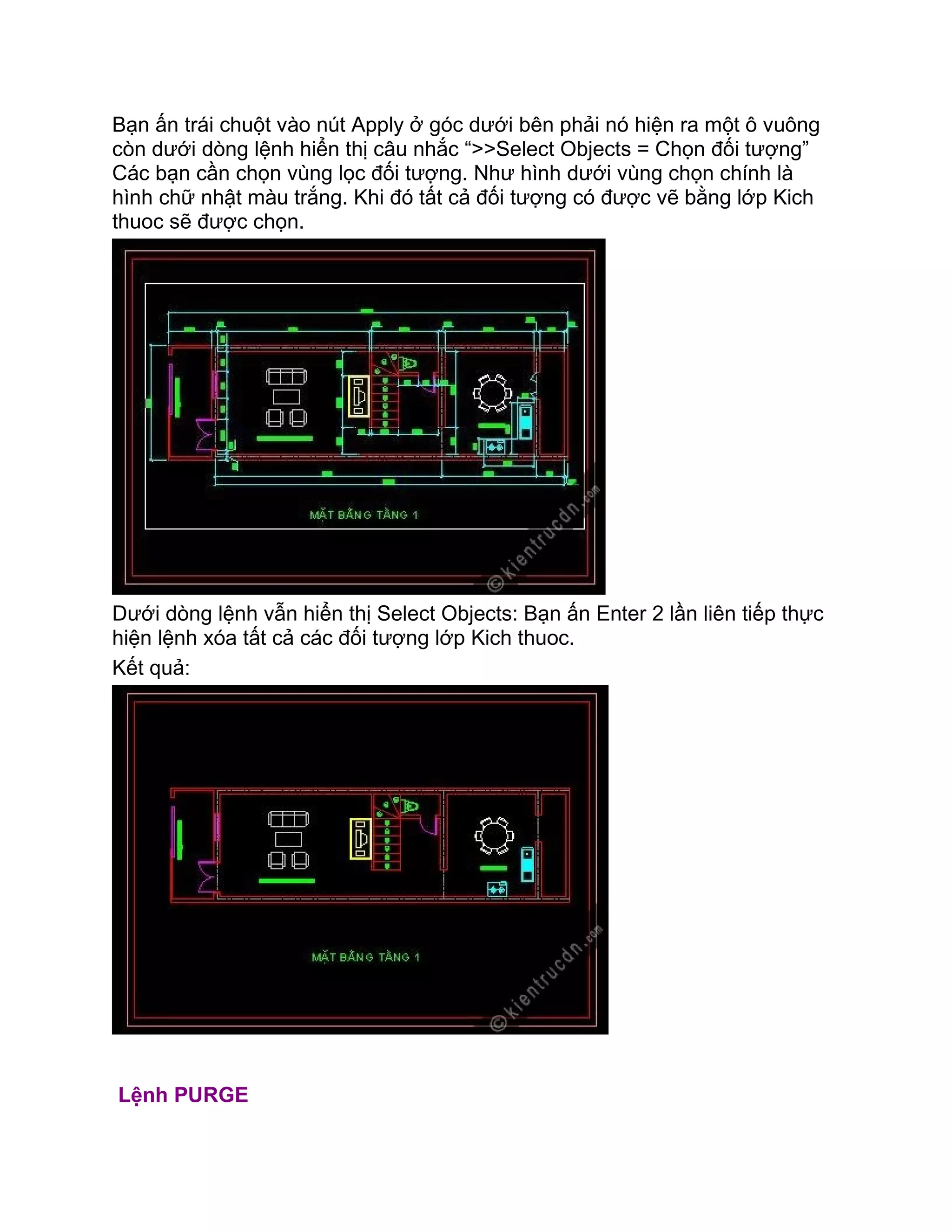 Bạn ấn trái chuột vào nút Apply ở góc dưới bên phải nó hiện ra một ô vuông
còn dưới dòng lệnh hiển thị câu nhắc “>>Select Objects = Chọn đối tượng”
Các bạn cần chọn vùng lọc đối tượng. Như hình dưới vùng chọn chính là
hình chữ nhật màu trắng. Khi đó tất cả đối tượng có được vẽ bằng lớp Kich
thuoc sẽ được chọn.
Dưới dòng lệnh vẫn hiển thị Select Objects: Bạn ấn Enter 2 lần liên tiếp thực
hiện lệnh xóa tất cả các đối tượng lớp Kich thuoc.
Kết quả:
Lệnh PURGE
 